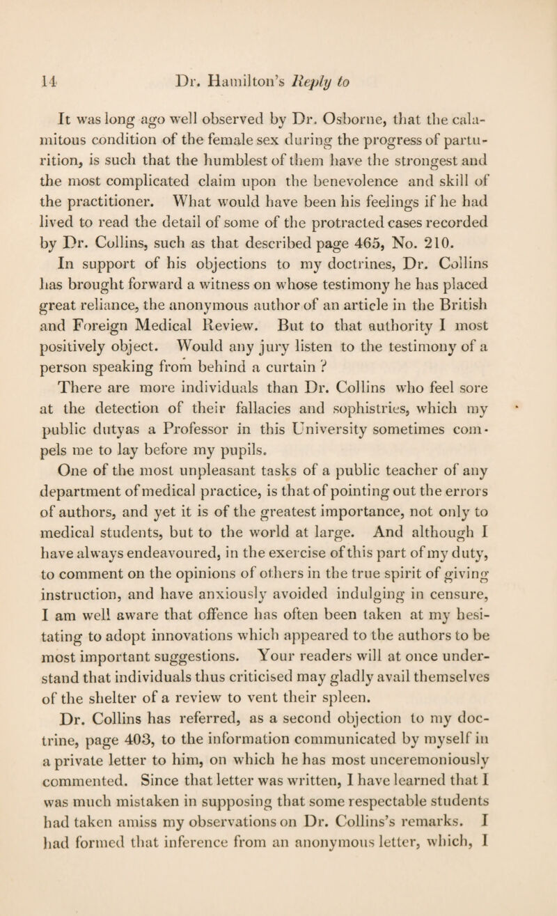 It was long ago well observed by Dr, Osborne, that the cala¬ mitous condition of the female sex during the progress of partu¬ rition, is such that the humblest of them have the strongest and the most complicated claim upon the benevolence and skill of the practitioner. What would have been his feelings if he had lived to read the detail of some of the protracted cases recorded by Dr. Collins, such as that described page 465, No. 210. In support of his objections to mj?^ doctrines, Dr. Collins has brought forward a witness on whose testimony he has placed great reliance, the anonymous author of an article in the British and Foreign Medical Review. But to that authority I most positively object. Would any jury listen to the testimony of a person speaking from behind a curtain ? There are more individuals than Dr. Collins who feel sore at the detection of their fallacies and sophistries, which my public dutyas a Professor in this University sometimes com¬ pels me to lay before my pupils. One of the most unpleasant tasks of a public teacher of any department of medical practice, is that of pointing out the errors of authors, and yet it is of the greatest importance, not only to medical students, but to the world at large. And although I have always endeavoured, in the exercise of this part of my duty, to comment on the opinions of others in the true spirit of giving instruction, and have anxiously avoided indulging in censure, I am well aware that offence has often been taken at my hesi¬ tating to adopt innovations which appeared to the authors to be most important suggestions. Your readers will at once under¬ stand that individuals thus criticised may gladly avail themselves of the shelter of a review to vent their spleen. Dr. Collins has referred, as a second objection to my doc¬ trine, page 403, to the information communicated by myself in a private letter to him, on which he has most unceremoniously commented. Since that letter was written, I have learned that I was much mistaken in supposing that some respectable students had taken amiss my observations on Dr. Collins’s remarks. I had formed that inference from an anonymous letter, which, I