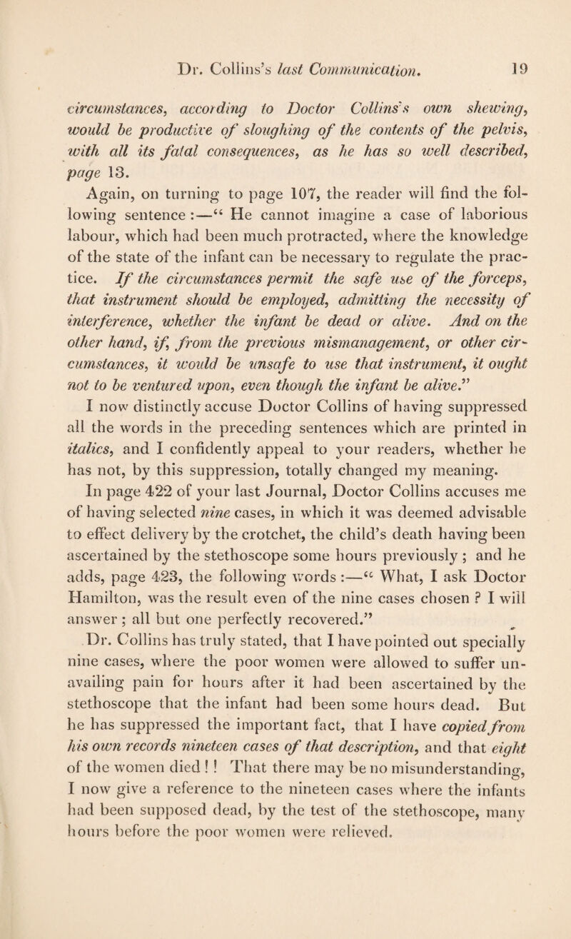 circumstances, according to Doctor Collins's oivn shewing, would he productive of sloughing of the contents of the pelvis, with all its fatal consequences, as he has so well described, page 13. Again, on turning to page 107, the reader will find the fol¬ lowing sentence :—“ He cannot imagine a case of laborious labour, which had been much protracted, where the knowledge of the state of the infant can be necessary to regulate the prac¬ tice. If the circumstances permit the safe use of the forceps, that instrument should be employed, admitting the necessity of interference, whether the infant be dead or alive. And on the other hand, if, from the previous mismanagement, or other cir'~ cumstances, it woidd be unsafe to use that instrument, it ought not to be ventured upon, even though the infant be alive^ I now distinctly accuse Doctor Collins of having suppressed all the words in the preceding sentences which are printed in italics, and I confidently appeal to your readers, whether he has not, by this suppression, totally changed my meaning. In page 422 of your last Journal, Doctor Collins accuses me of having selected nine cases, in which it was deemed advisable to effect delivery by the crotchet, the child’s death having been ascertained by the stethoscope some hours previously ; and he adds, page 423, the following v/ords :—What, I ask Doctor Hamilton, was the result even of the nine cases chosen ? I wall answ'er ; all but one perfectly recovered.” Dr. Collins has truly stated, that I have pointed out specially nine cases, where the poor women were allowed to suffer un¬ availing pain for hours after it had been ascertained by the stethoscope that the infant had been some hours dead. But he has suppressed the important fact, that I have copied from his own records nineteen cases of that description, and that eight of the women died ! ! That there may be no misunderstanding, I now give a reference to the nineteen cases where the infants had been supposed dead, by the test of the stethoscope, many hours before the poor wH)men were relieved.