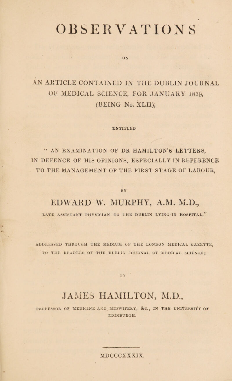 OBSERVATIONS ON AN ARTICLE CONTAINED IN THE DUBLIN JOURNAL OF MEDICAL SCIENCE, FOR JANUARY 1839, (BEING No. XLII), ENTITLEP “ AN EXAMINATION OF DR HAMILTON’S LETTERS, IN DEFENCE OF HIS OPINIONS, ESPECIALLY IN REFERENCE TO THE MANAGEMENT OF THE FIRST STAGE OF LABOUR, BY EDWARD W. MURPHY, A.M. M.D., LATE ASSISTANT PHYSICIAN TO THE DUBLIN LYING-IN HOSPITAL.” ADDRESSED THROUGH THE MEDIUM OP THE LONDON MEDICAL GAZETTE, TO a HE READERS OF THE DUBLIN JOURNAL OF MEDICAL SCIENGE ; BY JAMES HAMILTON, M.D., PROFESSOR OF MEDICINE AND. MIDWIFERY, &C., IN THE UNIYERSITV OF EDINBURGH. MDCCCXXXIX.