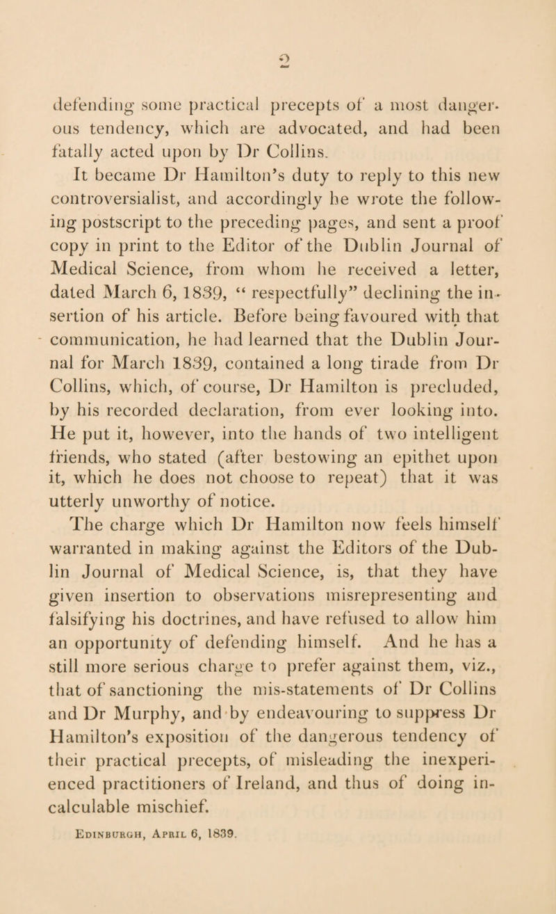 o defending some practical precepts of a most danger- ous tendency, which are advocated, and had been fatally acted upon by Dr Collins. It became Dr Hamilton’s duty to reply to this new controversialist, and accordingly he wrote the follow¬ ing postscript to the preceding pages, and sent a proof copy in print to the Editor of the Dublin Journal of Medical Science, from whom he received a letter, dated March 6, 1839, “ respectfully” declining the in¬ sertion of his article. Before being favoured with that - communication, he had learned that the Dublin Jour¬ nal for March 1839, contained a long tirade from Dr Collins, which, of course, Dr Hamilton is precluded, by his recorded declaration, from ever looking into. He put it, however, into the hands of two intelligent friends, who stated (after bestowing an epithet upon it, which he does not choose to repeat) that it was utterly unworthy of notice. The charge which Dr Hamilton now feels himself warranted in making against the Editors of the Dub¬ lin Journal of Medical Science, is, that they have given insertion to observations misrepresenting and falsifying his doctrines, and have refused to allow him an opportunity of defending himself. And he has a still more serious charge to prefer against them, viz., that of sanctioning the mis-statements of Dr Collins and Dr Murphy, and'by endeavouring to sup}>ress Dr Hamilton’s exposition of the dangerous tendency of' their practical precepts, of misleading tiie inexperi¬ enced practitioners of Ireland, and thus of doing in¬ calculable mischief.