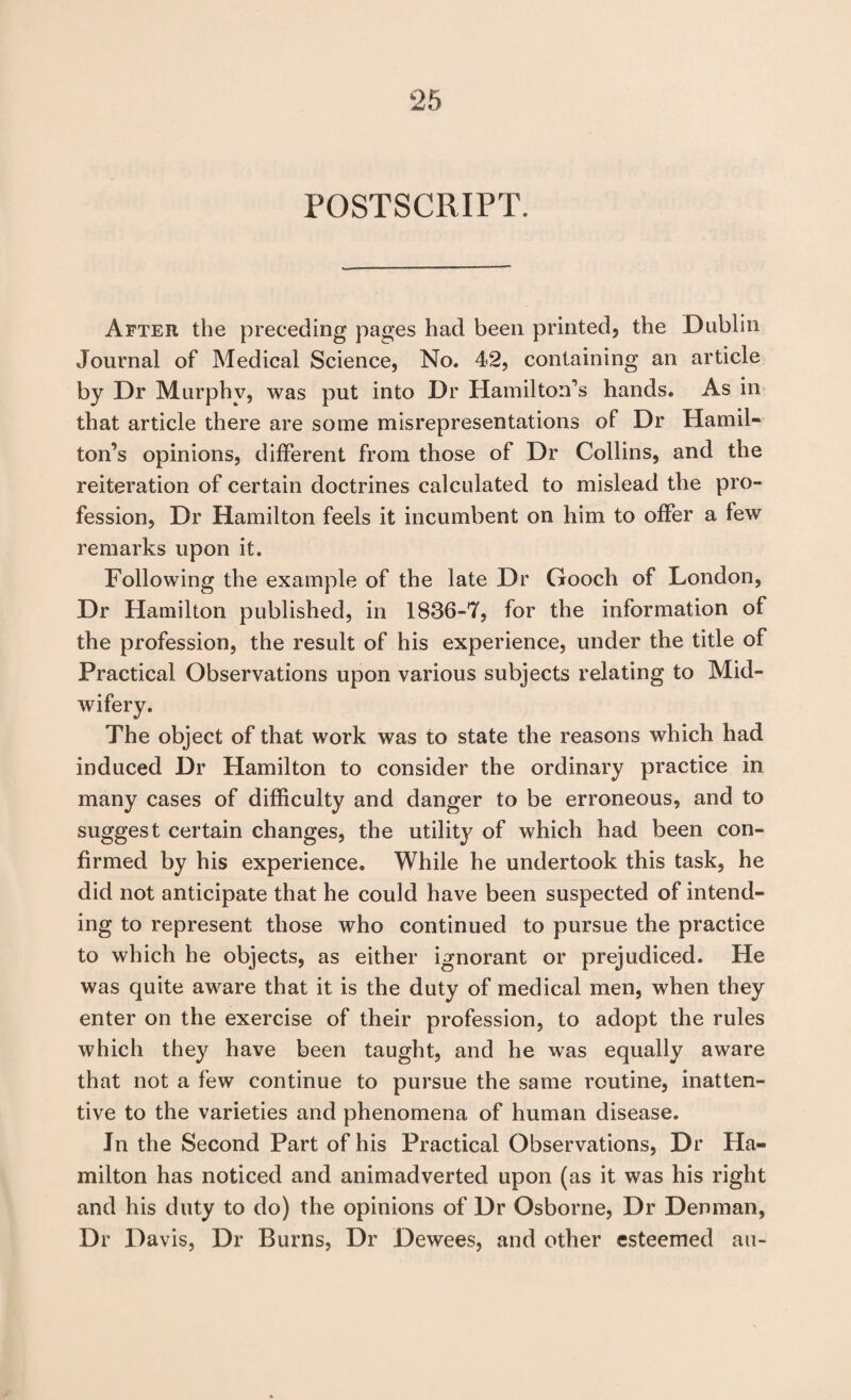 POSTSCRIPT. After the preceding pages had been printed, the Dublin Journal of Medical Science, No. 42, containing an article by Dr Murphy, was put into Dr Hamilton’s hands. As in that article there are some misrepresentations of Dr Hamil¬ ton’s opinions, different from those of Dr Collins, and the reiteration of certain doctrines calculated to mislead the pro¬ fession, Dr Hamilton feels it incumbent on him to offer a few remarks upon it. Following the example of the late Dr Gooch of London, Dr Hamilton published, in 1836-7, for the information of the profession, the result of his experience, under the title of Practical Observations upon various subjects relating to Mid- The object of that work was to state the reasons which had induced Dr Hamilton to consider the ordinary practice in many cases of difficulty and danger to be erroneous, and to suggest certain changes, the utility of which had been con¬ firmed by his experience. While he undertook this task, he did not anticipate that he could have been suspected of intend¬ ing to represent those who continued to pursue the practice to which he objects, as either ignorant or prejudiced. He was quite aware that it is the duty of medical men, when they enter on the exercise of their profession, to adopt the rules which they have been taught, and he was equally aware that not a few continue to pursue the same routine, inatten¬ tive to the varieties and phenomena of human disease. In the Second Part of his Practical Observations, Dr Ha¬ milton has noticed and animadverted upon (as it was his right and his duty to do) the opinions of Dr Osborne, Dr Denman, Dr Davis, Dr Burns, Dr Dewees, and other esteemed au-