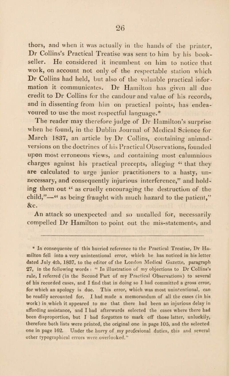 thors, and when il was actually in the hands of the printer, Dr Collins’s Practical T realise was sent to him by his book¬ seller. He considered it incumbent on him to notice that work, on account not only of the respectable station which Dr Collins had held, but also of the valuable practical infor¬ mation it communicates. Dr Hamilton has given all due credit to Dr Collins for the candour and value of his records, and in dissenting from him on practical points, has endea¬ voured to use the most respectful language.* The reader may therefore judge of Dr Hamilton’s surprise when he found, in the Dublin Journal of Medical Science for March 1837, an article bv Dr Collins, containing animad- versions on the doctrines of his Practical Observations, founded upon most erroneous view's, and containing most calumnious charges against his practical precepts, alleging “ that they are calculated to urge junior practitioners to a hasty, un¬ necessary, and consequently injurious interference,” and hold¬ ing them out “ as cruelly encouraging the destruction of the child,”—“ as being fraught with much hazard to the patient,” &c. An attack so unexpected and so uncalled for, necessarily compelled Dr Hamilton to point out the mis-statements, and * In consequence of this hurried reference to the Practical Treatise, Dr Ha¬ milton fell into a very unintentional error, which he has noticed in his letter dated July 4th, 1837, to the editor of the London Medical Gazette, paragraph 27, in the following words : “ In illustration of my objections to Dr Collins’s rule, I referred (in the Second Part of my Practical Observations) to several of his recorded cases, and I find that in doing so I had committed a gross error, for which an apology is due. This error, which was most unintentional, can be readily accounted for. I had made a memorandum of all the cases (in his work) in which it appeared to me that there bad been an injurious delay in affording assistance, and I had afterwards selected the cases where there had been disproportion, but I had forgotten to mark off those latter, unluckily, therefore both lists were printed, the original one in page 105, and the selected one in page 162. Under the hurry of my profesional duties, this and several other typographical errors were overlooked,”