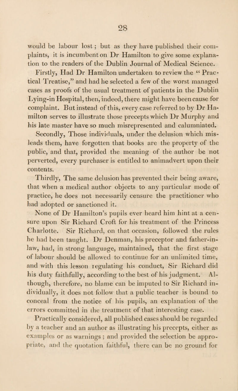 would be labour lost; but as they have published their com¬ plaints, it is incumbent on Dr Hamilton to give some explana¬ tion to the readers of the Dublin Journal of Medical Science. Firstly, Had Dr Hamilton undertaken to review the “Prac¬ tical Treatise,’’ and had he selected a few of the worst managed cases as proofs of the usual treatment of patients in the Dublin Lying-in Hospital, then, indeed, there might have been cause for complaint. But instead of this, every case referred to by Dr Ha¬ milton serves to illustrate those precepts which Dr Murphy and his late master have so much misrepresented and calumniated. Secondly, Those individuals, under the delusion which mis¬ leads them, have forgotten that books are the property of the public, and that, provided the meaning of the author be not perverted, every purchaser is entitled to animadvert upon their contents. Thirdly, The same delusion has prevented their being aware, that when a medical author objects to any particular mode of practice, he does not necessarily censure the practitioner who had adopted or sanctioned it. None of Dr Hamilton’s pupils ever heard him hint at a cen¬ sure upon Sir Richard Croft for his treatment of the Princess Charlotte. Sir Richard, on that occasion, followed the rules he had been taught. Dr Denman, his preceptor and father-in- law, had, in strong language, maintained, that the first stage of labour should be allowed to continue for an unlimited time, and w'ith this lesson regulating his conduct. Sir Richard did his duty faithfully, according to the best of his judgment. Al¬ though., therefore, no blame can be imputed to Sir Richard in¬ dividually, it does not follow that a public teacher is bound to conceal from the notice of his pupils, an explanation of the errors committed in die treatment of that interesting case. Practically considered, all published cases should be regarded by a teacher and an author as illustrating his precepts, either as examples or as warnings ; and provided the selection be appro¬ priate, and the quotation faithful, there can be no ground for