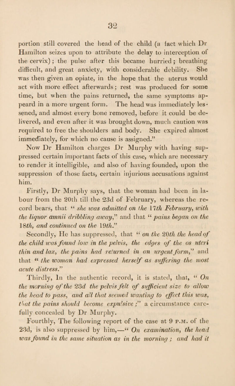 portion still covered the head of the child (a fact which Dr Hamilton seizes upon to attribute the delay to interception of the cervix); the pulse after this became hurried ; breathing difficult, and great anxiety, with considerable debility. She was then given an opiate, in the hope that the uterus would act with more effect afterwards; rest was produced for some time, but when the pains returned, the same symptoms ap- peard in a more urgent form. The head was immediately les¬ sened, and almost every bone removed, before it could be de¬ livered, and even after it was brought down, much caution was required to free the shoulders and body. She expired almost immediately, for which no cause is assigned.” Now Dr Hamilton charges Dr Murphy with having sup¬ pressed certain important facts of this case, which are necessary to render it intelligible, and also of having founded, upon the suppression of those facts, certain injurious accusations against him. Firstly, Dr Murphy says, that the woman had been in la¬ bour from the 20th till the 23d of February, whereas the re¬ cord bears, that “ she was admitted on the Yith February^ with the liquor amnii dribbling away^* and that pains began on the ISthj and continued on the 19^/i.” Secondly, Fie has suppressed, that on the 2t)th the head of the child was found low in the pelvis, the edges of the os uteri thin and lax, the pains had returned in an urgentformf and that “ the woman had expressed herself as suffering the most acute distress^ Thirdly, In the authentic record, it is stated, that, On the morning of the 23^/ the pelvis felt of sufficient size to allow the head to pass, and all that seemed wanting to effect this was, that the pains should become expulsive a circumstance care¬ fully concealed by Dr Murphy. Fourthly, The following report of the case at 9 p.m. of the 23d, is also suppressed by him,—‘‘ On examination, the head was found in the same situation as in the morning ; and had it