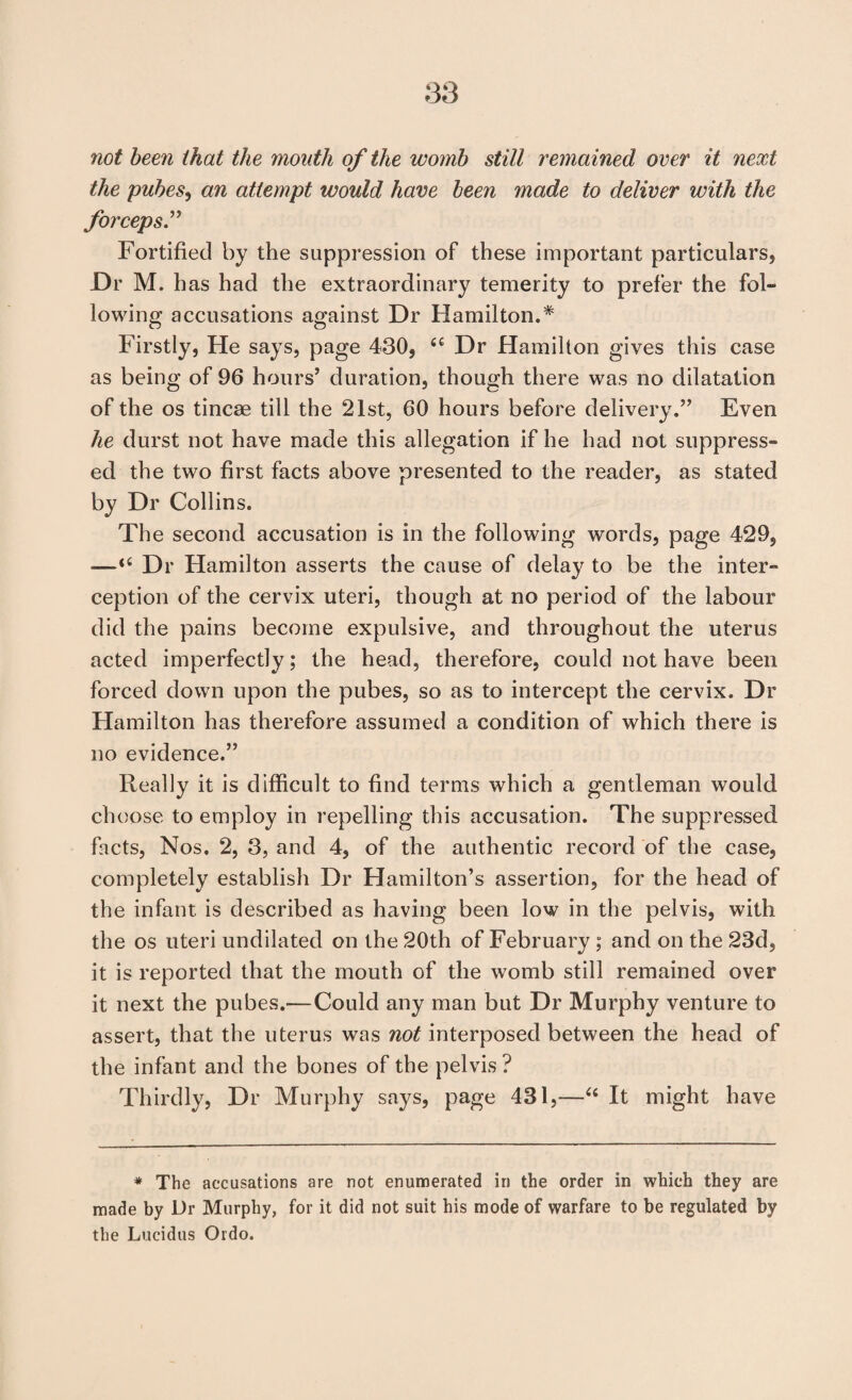 not been that the mouth of the womb still remained over it next the pubes^ an attempt would have been made to deliver with the forceps'^ Fortified by the suppression of these important particulars, Dr M. h as had the extraordinary temerity to prefer the fol¬ lowing accusations against Dr Hamilton.* Firstly, He says, page 430, Dr Hamilton gives this case as being of 96 hours’ duration, though there was no dilatation of the os tincae till the 21st, 60 hours before delivery.” Even he durst not have made this allegation if he had not suppress¬ ed the two first facts above presented to the reader, as stated by Dr Collins. The second accusation is in the following words, page 429, —“ Dr Hamilton asserts the cause of delay to be the inter¬ ception of the cervix uteri, though at no period of the labour did the pains become expulsive, and throughout the uterus acted imperfectly; the head, therefore, could not have been forced down upon the pubes, so as to intercept the cervix. Dr Hamilton has therefore assumed a condition of which there is no evidence.” Really it is difficult to find terms which a gentleman would choose to employ in repelling this accusation. The suppressed facts. Nos. 2, 3, and 4, of the authentic record of the case, completely establish Dr Hamilton’s assertion, for the head of the infant is described as having been low in the pelvis, with the os uteri undilated on the 20th of February ; and on the 23d, it is reported that the mouth of the womb still remained over it next the pubes.—Could any man but Dr Murphy venture to assert, that the uterus was not interposed between the head of the infant and the bones of the pelvis? Thirdly, Dr Murphy says, page 431,—‘‘ It might have * The accusations are not enumerated in the order in which they are made by Dr Murphy, for it did not suit his mode of warfare to be regulated by the Lucidus Ordo.