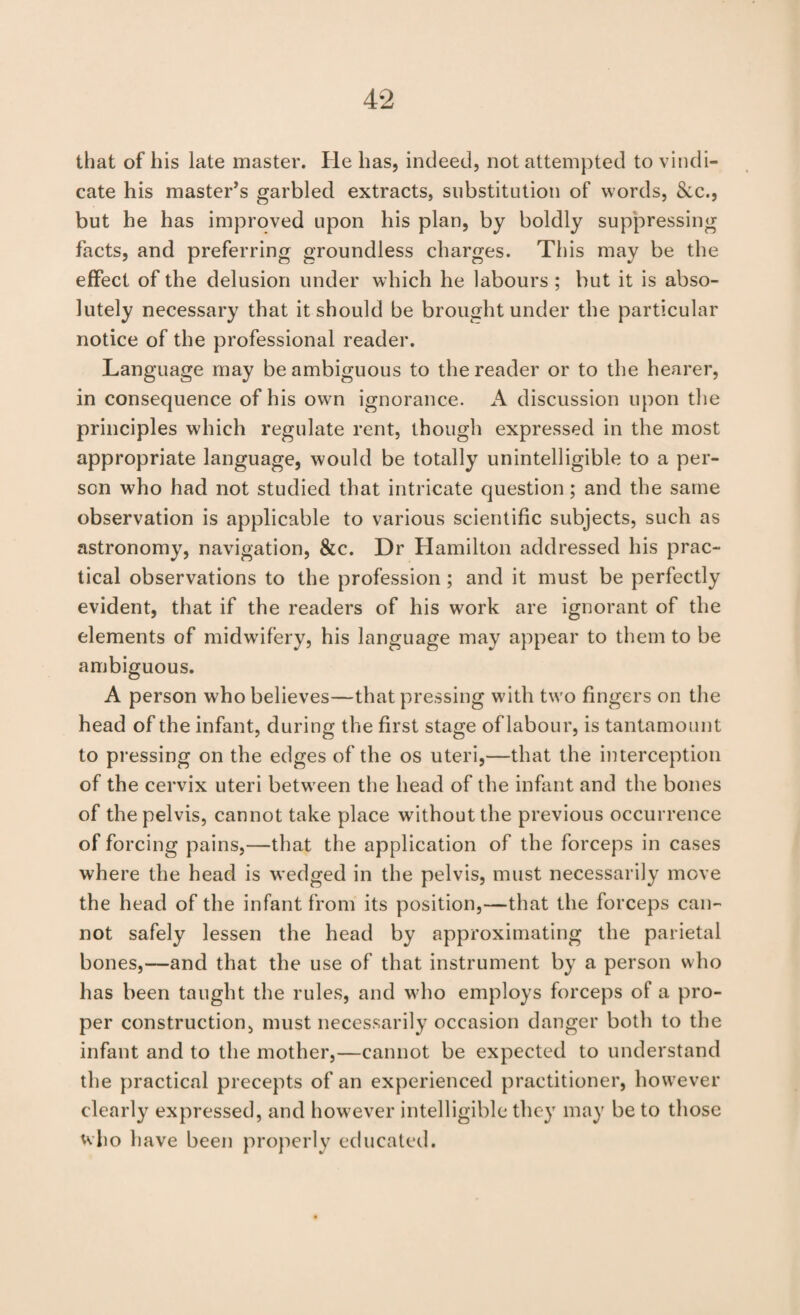 that of his late master. He has, indeed, not attempted to vindi¬ cate his master^s garbled extracts, substitution of words, 8cc., but he has improved upon his plan, by boldly suppressing facts, and preferring groundless charges. This may be the effect of the delusion under which he labours ; but it is abso¬ lutely necessary that it should be brought under the particular notice of the professional reader. Language may be ambiguous to the reader or to the hearer, in consequence of his own ignorance. A discussion upon the principles which regulate rent, though expressed in the most appropriate language, would be totally unintelligible to a per¬ son who had not studied that intricate question; and the same observation is applicable to various scientific subjects, such as astronomy, navigation, &c. Dr Hamilton addressed his prac¬ tical observations to the profession; and it must be perfectly evident, that if the readers of his work are ignorant of the elements of midwifery, his language may appear to them to be ambiguous. A person who believes—that pressing with two fingers on the head of the infant, during the first stage of labour, is tantamount to pressing on the edges of the os uteri,—that the interception of the cervix uteri between the head of the infant and the bones of the pelvis, cannot take place without the previous occurrence of forcing pains,—that the application of the forceps in cases where the head is wedged in the pelvis, must necessarily move the head of the infant from its position,—that the forceps can¬ not safely lessen the head by approximating the parietal bones,—and that the use of that instrument by a person who has been taught the rules, and who employs forceps of a pro¬ per construction, must necessarily occasion danger both to the infant and to the mother,—cannot be expected to understand the practical precepts of an experienced practitioner, however clearly expressed, and however intelligible they may be to those who have been properly educated.