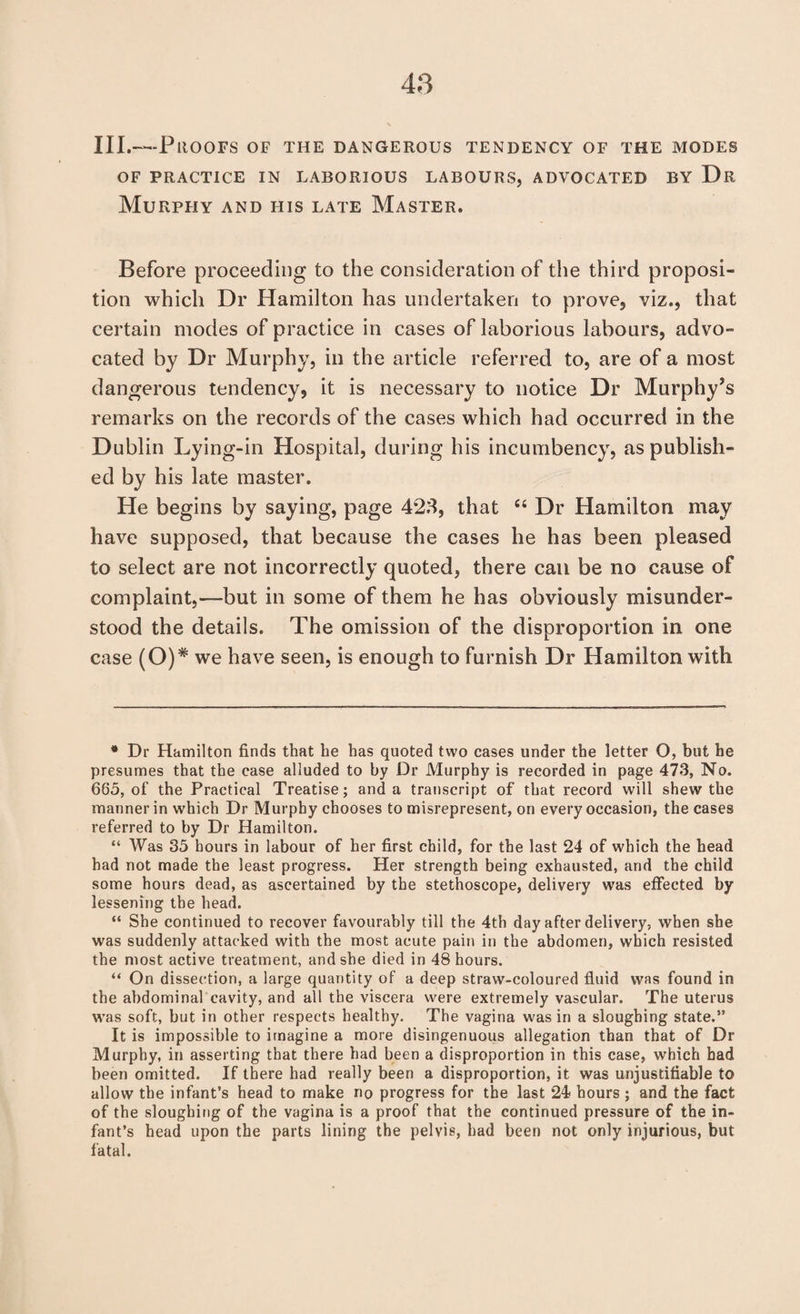 III.—Proofs of the dangerous tendency of the modes OF practice in laborious labours, advocated by Dr Murphy and his late Master. Before proceeding to the consideration of the third proposi¬ tion which Dr Hamilton has undertaken to prove, viz., that certain modes of practice in cases of laborious labours, advo¬ cated by Dr Murphy, in the article referred to, are of a most dangerous tendency, it is necessary to notice Dr Murphy’s remarks on the records of the cases which had occurred in the Dublin Lying-in Hospital, during his incumbency, as publish¬ ed by his late master. He begins by saying, page 4*28, that “ Dr Hamilton may have supposed, that because the cases he has been pleased to select are not incorrectly quoted, there can be no cause of complaint,—but in some of them he has obviously misunder¬ stood the details. The omission of the disproportion in one case (O)* we have seen, is enough to furnish Dr Hamilton with * Dr Hamilton finds that be has quoted two cases under the letter O, but he presumes that the case alluded to by Dr Murphy is recorded in page 473, No. 665, of the Practical Treatise; and a transcript of that record will shew the manner in which Dr Murphy chooses to misrepresent, on every occasion, the cases referred to by Dr Hamilton. “ Was 35 hours in labour of her first child, for the last 24 of which the head had not made the least progress. Her strength being exhausted, and the child some hours dead, as ascertained by the stethoscope, delivery was effected by lessening the head. “ She continued to recover favourably till the 4th day after delivery, when she was suddenly attacked with the most acute pain in the abdomen, which resisted the most active treatment, and she died in 48 hours. “ On dissection, a large quantity of a deep straw-coloured fluid was found in the abdominal cavity, and all the viscera were extremely vascular. The uterus was soft, but in other respects healthy. The vagina was in a sloughing state.” It is impossible to imagine a more disingenuous allegation than that of Dr Murphy, in asserting that there had been a disproportion in this case, which had been omitted. If there had really been a disproportion, it was unjustifiable to allow the infant’s head to make no progress for the last 24 hours; and the fact of the sloughing of the vagina is a proof that the continued pressure of the in¬ fant’s head upon the parts lining the pelvis, had been not only injurious, but fatal.