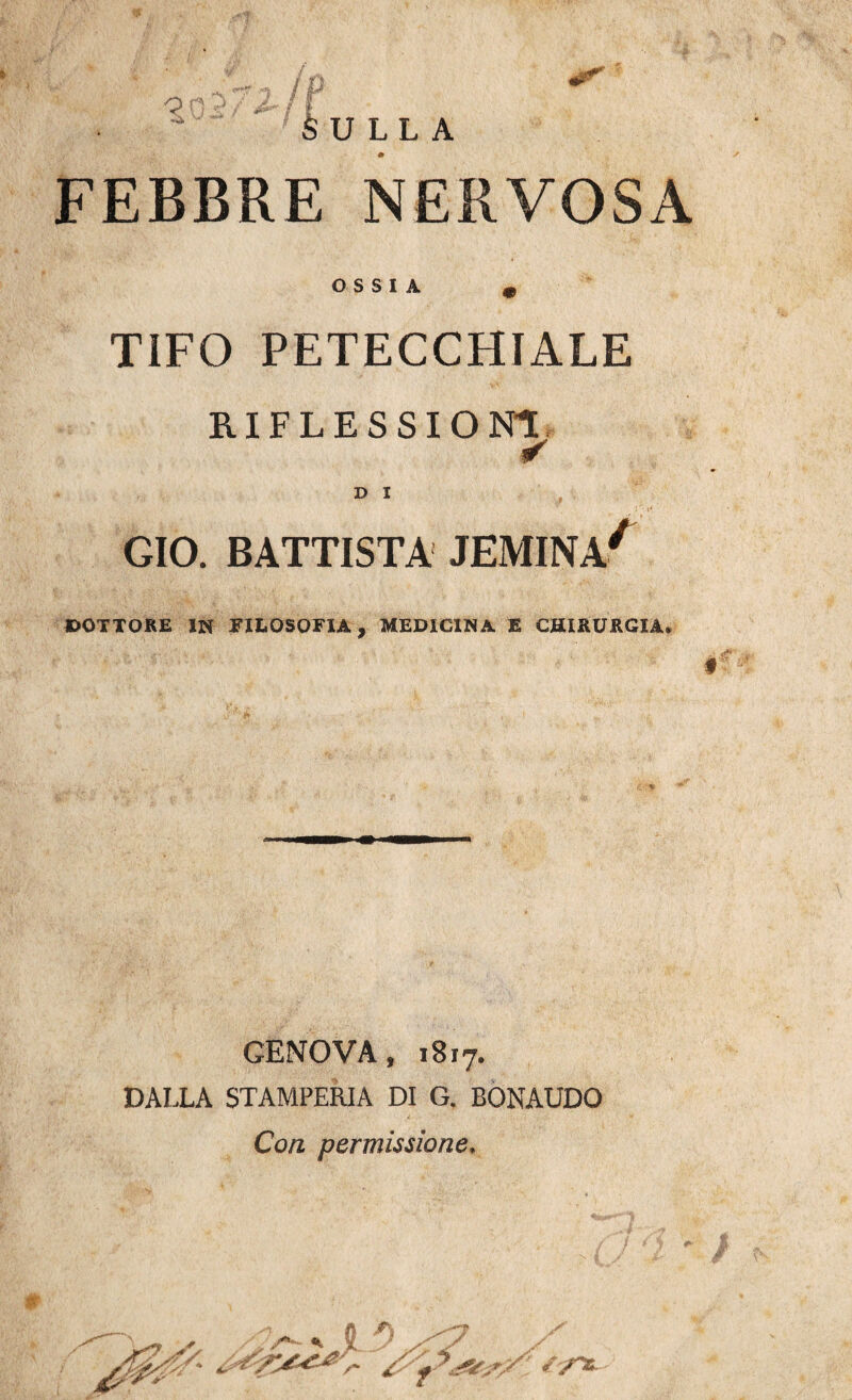 <2 f b\J LL A FEBBRE NERVOSA OSSIA m TIFO PETECCHIALE RIFLESSIONI ¥ D I , GIO. BATTISTA JEMINA* DOTTORE IN FILOSOFIA, MEDICINA E CHIRURGIA. GENOVA, 1817. DALLA STAMPERIA DI G. BONAUDO Con permissione. - * 0 /yOC.