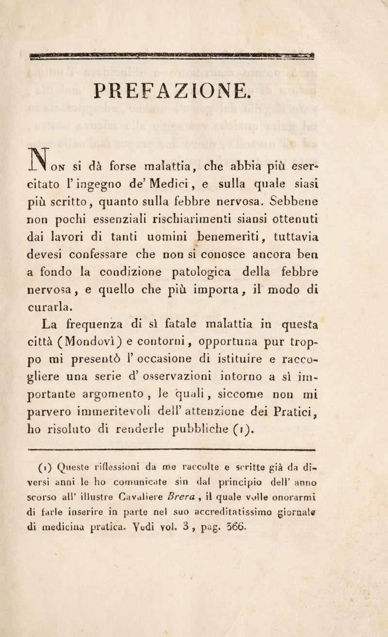 PREFAZIONE. No» si di for« m.l.tti., che .Mia pii, citato l’ingegno de’Medici, e sulla quale siasi pili scritto, quanto sulla febbre nervosa. Sebbene non pochi essenziali rischiarimenti siansi ottenuti dai lavori di tanti uomini benemeriti, tuttavia devesi confessare che non si conosce ancora ben a fondo la condizione patologica della febbre nervosa, e quello che più importa, il modo di curarla. La frequenza di sì fatale malattia in questa città (Mondovì) e contorni, opportuna pur trop¬ po mi presentò 1’ occasione di istituire e racco» gliere una serie d’ osservazioni intorno a sì im¬ portante argomento , le quali, siccome non mi parvero immeritevoli deli(i) * * * 5 attenzione dei Pratici, ho risoluto di renderle pubbliche (t). (i) Queste riflessioni da me raccolte e scritte già da di¬ versi anni le ho comunicate sin da! principio dell’ anno scorso all’ illustre Cavaliere Brera , il quale volle onorarmi di farle inserire in parte nel suo accreditatissimo giornale