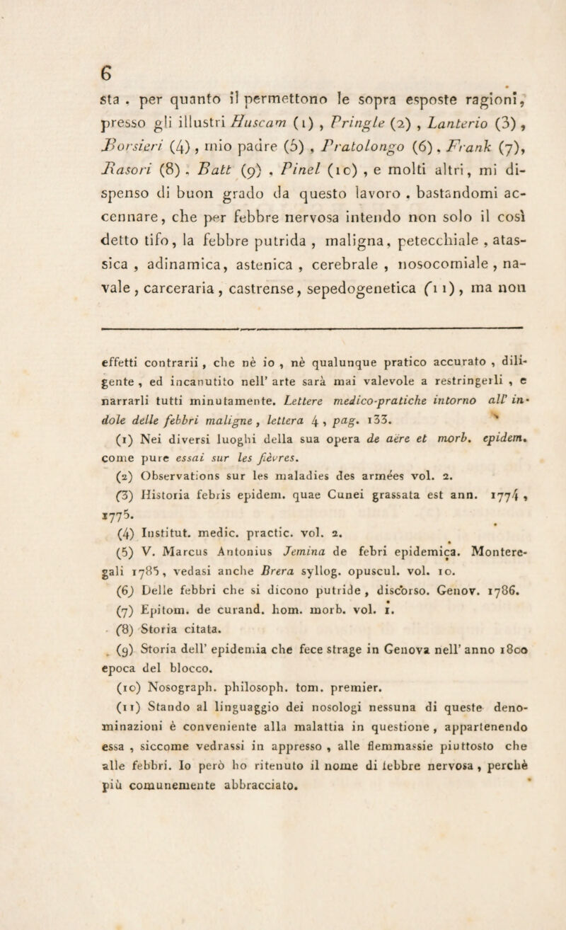 sta . per quanto il permettono le sopra esposte ragioni, presso gli illustri Huscam (i) , Vritigle (2) , Lanterio (3), JBorsieri (4) , mio padre (5) , Pratolongo (6), Frank (7), Fasori (8) , Batt (9) , Pinel (ìc) , e molti altri, mi di¬ spenso di buon grado da questo lavoro . bastandomi ac¬ cennare, che per febbre nervosa intendo non solo il così detto tifo, la febbre putrida , maligna, petecchiale , atas- sica , adinamica, astenica, cerebrale, nosocomiale , na¬ vale , carceraria , castrense, sepedogenetica fi 1) , ma non effetti contrarii , die nè io , nè qualunque pratico accurato , dili¬ gente , ed incanutito nell’ arte sarà mai valevole a restringeili , e narrarli tutti minutamente. Lettere medico-pratiche intorno all in• dole delle febbri maligne , lettera 4> Pag* x33. (1) Nei diversi luoghi della sua opera de aere et morb. epidem. come pure essai sur les fèvres. (2) Observations sur les maladies des armées voi. 2. (3) Histoiia febris epidem. quae Cunei grassata est ann. 1774 » 1775. (4) Institut. medie, practic. voi. a. (5) V. Marcus Antonius Jemina de febri epidemica. Montere¬ gali 1785, vedasi anche Brera syllog. opuscul. voi. io. (6) Delle febbri che si dicono putride, discorso. Genov. 1786. (7) Epitom. de curand. liom. morb. voi. 1. (8) Storia citata. (9) Storia dell’ epidemia che fece strage in Genova nell’ anno 1800 epoca del blocco. (10) Nosograph. philosoph. tom. premier. (11) Stando al linguaggio dei nosologi nessuna di queste deno¬ minazioni è conveniente alla malattia in questione , appartenendo essa , siccome vedrassi in appresso , alle flemmassie piuttosto che alle febbri, lo però ho ritenuto il nome di lebbre nervosa , perchè più comunemente abbracciato.