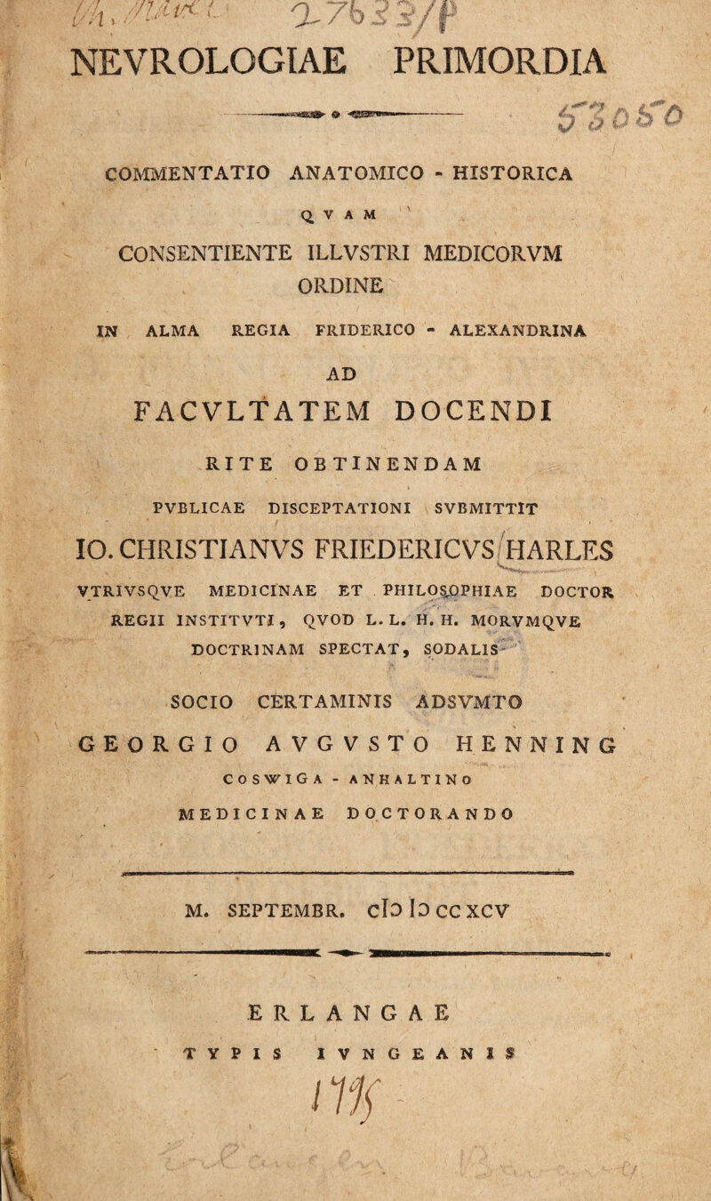 v? n Vh '/i ' L- 7 b /r NEVROLOGIAE PRIMORDIA lfZQhO COMMENTATIO ANATOMICO - HISTORICA Q, V A M ' CONSENTIENTE ILLVSTRI MEDICORVM ORDINE IN ALMA REGIA FRIDERICO » ALEXANDRINA AD FACVLTATEM DOCENDI RITE OBTINENDAM PVBLICAE DISCEPTATIONI SVBMITTIT IO. CHRISTIANVS FRIEDERICVS HARLES VTRIVSQVE MEDICINAE ET PHILOSOPHIAE DOCTOR REGII INSTITVTI, QVOD L. L. H. H. MORVMQVE DOCTRINAM SPECTAT, SODALIS SOCIO CERTAMINIS ADSVMTO GEORGIO AVGVSTO HENNING COSWIGA - ANHALT1NO MEDICINAE DOCTORANDO M. SEPTEMBR. cloiOCCXCV ERLANGAE TYPIS IVNGEANIS