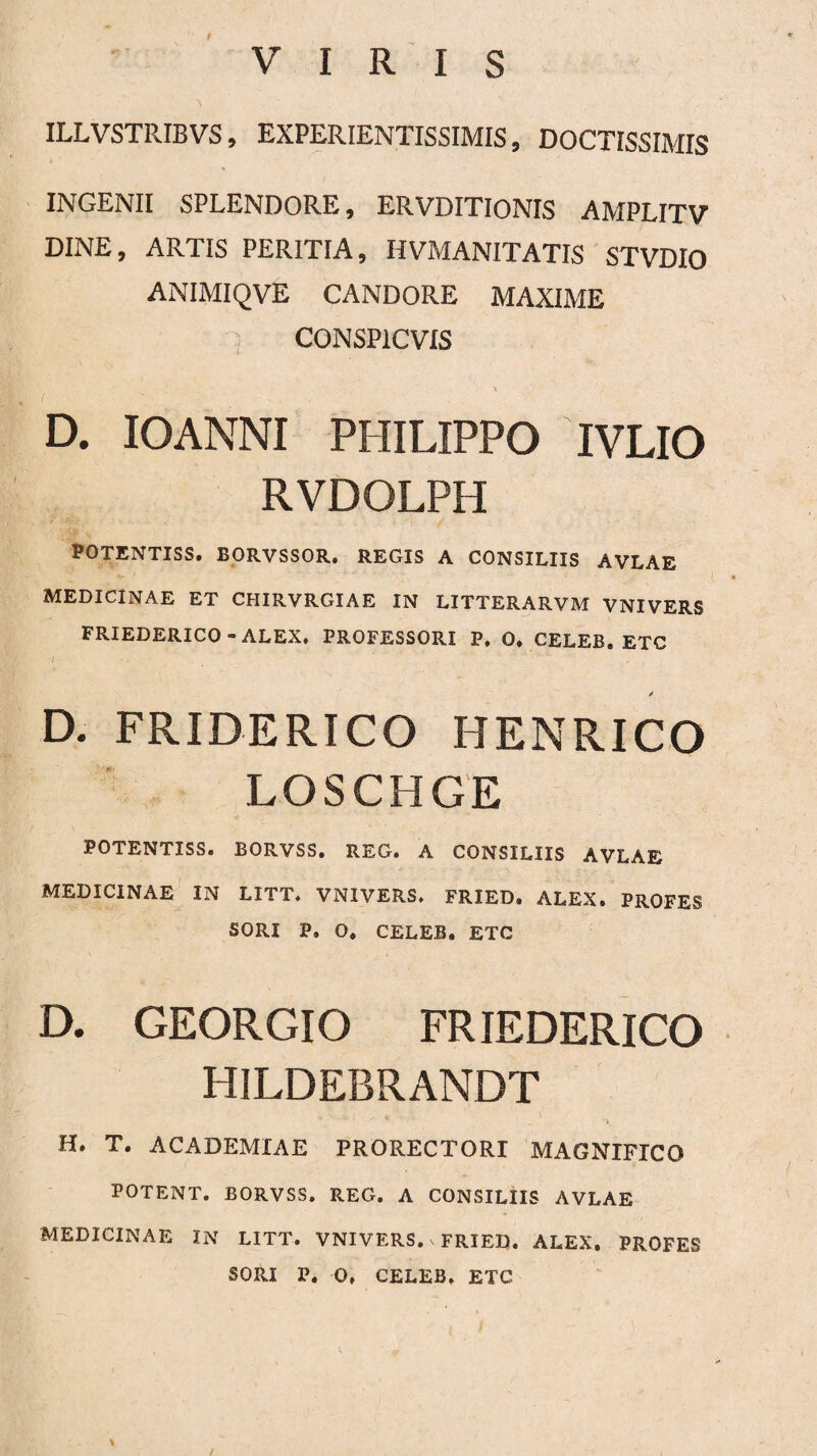 ILLVSTRIBVS, EXPERIENTISSIMIS, DOCTISSIMIS INGENII SPLENDORE, ERVDITIONIS AMPLITV DINE, ARTIS PERITIA, HVMANITATIS STVDIO ANIMIQVE CANDORE MAXIME rj CONSP1CVIS » D. IOANNI PHILIPPO IVLIO RVDOLPH POTENTISS. BORVSSOR, REGIS A CONSILIIS AVLAE MEDICINAE ET CHIRVRGIAE IN LITTERARVM VNIVERS FRIEDERICO - ALEX. PROFESSORI P. O. CELEB. ETC D. FRIDERICO HENRICO LOSCHGE POTENTISS. BORVSS. REG. A CONSILIIS AVLAE MEDICINAE IN LITT. VNIVERS. FRIED. ALEX. PROFES SORI P. O. CELEB. ETC D. GEORGIO FRIEDERICO HILDEBRANDT H. T. ACADEMIAE PRORECTORI MAGNIFICO POTENT. BORVSS. REG. A CONSILIIS AVLAE MEDICINAE IN LITT. VNIVERS. \ FRIED. ALEX. PROFES SORI P. 0. CELEB. ETC /
