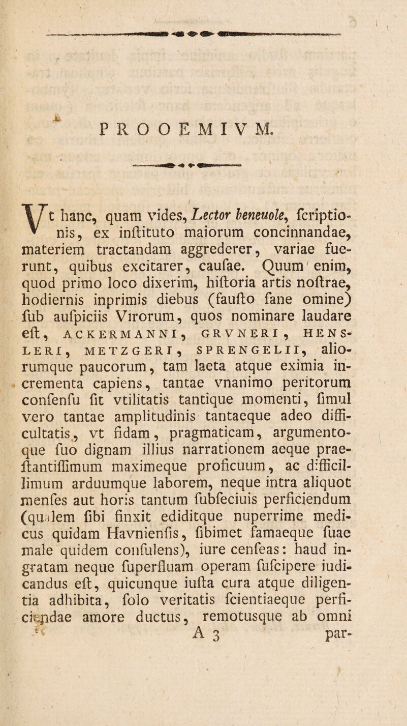 Vt hanc, quam vides, Lector beneuole, fcriptio- nis, ex inftituto maiorum concinnandae, materiem tractandam aggrederer, variae fue¬ runt, quibus excitarer, caufae. Quum'enim, quod primo loco dixerim, hiftoria artis noftrae, hodiernis inprimis diebus (faufto fane omine) fub aufpiciis Virorum, quos nominare laudare eft, ACKERMANNI , GRVNERI , HENS- LERI, METZGERI , SPRENGELII, alio- rumque paucorum, tam laeta atque eximia in¬ crementa capiens, tantae vnanimo peritorum confenfu fit vtilitatis tantique momenti, fimui vero tantae amplitudinis tantaeque adeo diffi¬ cultatis, vt fidam, pragmaticam, argumento¬ que fuo dignam illius narrationem aeque prae- ftantiffimum maximeque proficuum, ac difficil¬ limum arduumque laborem, neque intra aliquot menfes aut horis tantum fubfeciuis perficiendum (qu ilem fibi finxit ediditque nuperrime medi¬ cus quidam Havnienfis, fibimet famaeque fuae male quidem confidens), iurecenfeas: haud in¬ gratam neque fuperfluam operam fufcipere judi¬ candus eft, quicunque iufta cura atque diligen¬ tia adhibita, folo veritatis fcientiaeque perfi¬ ciendae amore ductus, remotusque ab omni