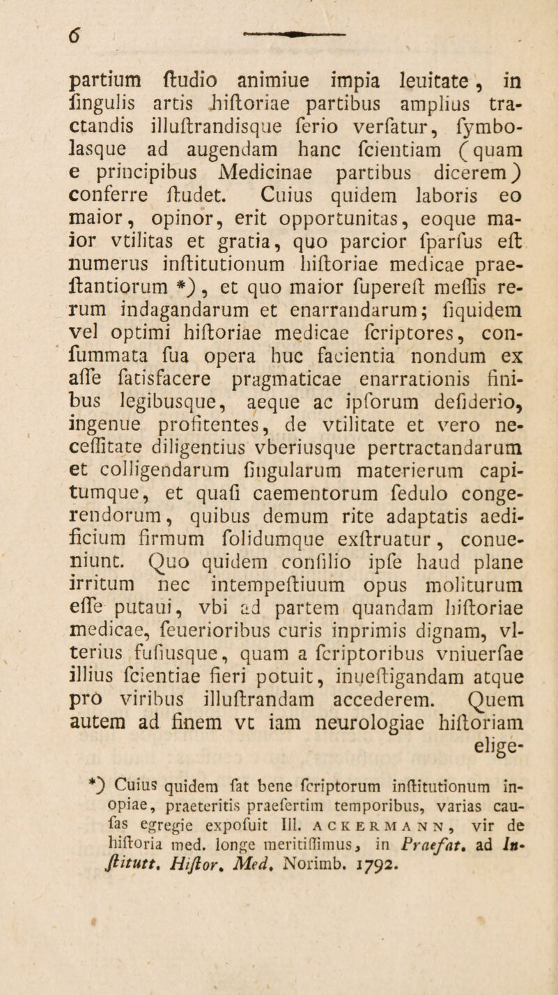 partium (ludio animiue impia leuitate, in lingulis artis iiiftoriae partibus amplius tra¬ ctandis illuftrandisque ferio verfatur, fymbo- lasque ad augendam hanc fcientiam (quam e principibus Medicinae partibus dicerem) conferre (ludet. Cuius quidem laboris eo maior, opinor, erit opportunitas, eoque ma¬ ior vtilitas et gratia, quo parcior fparfus eft numerus inftitutionum Iiiftoriae medicae prae- ftantiorum *), et quo maior fupereft mellis re¬ rum indagandarum et enarrandarum; llquidem vel optimi hiftoriae medicae fcriptores, con- fummata fua opera huc facientia nondum ex afte fatisfacere pragmaticae enarrationis fini¬ bus legibusque, aeque ac ipforum defiderio, ingenue profitentes, de vtilitate et vero ne- ceffitate diligentius vberiusque pertractandarum et colligendarum lingularum materierum capi¬ tumque, et quafi caementorum fedulo conge¬ rendorum, quibus demum rite adaptatis aedi¬ ficium firmum folidumque exftruatur, conue- niunt. Quo quidem confilio ipfe haud plane irritum nec intempeftiuum opus moliturum efte putaui, vbi ad partem quandam hiftoriae medicae, feuerioribus curis inprimis dignam, vl- terius fufiusque, quam a fcriptoribus vniuerfae illius fcientiae fieri potuit, inueftigandam atque pro viribus illuftrandam accederem. Quem autem ad finem vt iam neurologiae hiftoriam elige- *) Cuius quidem fat bene fcriptorum inftitutionum in¬ opiae, praeteritis praefertim temporibus, varias cau¬ las egregie expofuit 111. ackermann, vir de liiftoria med. longe raeritiffimus, in Praefat, ad ia- ftitutt. Hiftor, Med. Norimb. J792.
