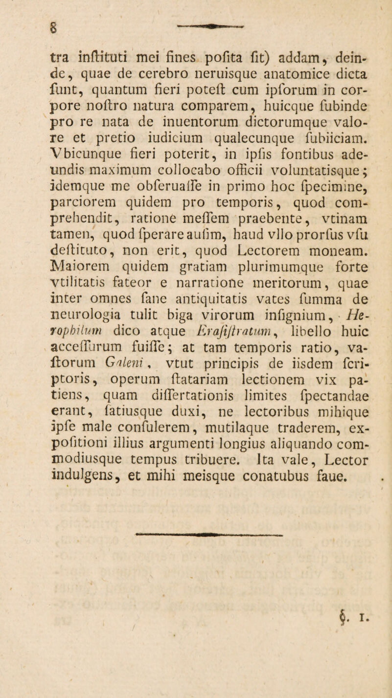 tra infiituti mei fines pofita fit) addam, dein¬ de, quae de cerebro neruisque anatomice dicta funt, quantum fieri poteft cum ipforum in cor¬ pore noftro natura comparem, huicque fubinde pro re nata de inuentorum dictorumque valo- re et pretio iudicium qualecunque fubiiciam. Vbicunque fieri poterit, in ipfis fontibus ade¬ undis maximum collocabo officii voluntatisque; idemque me obferualfe in primo hoc fpecimine, parciorem quidem pro temporis, quod com¬ prehendit, ratione mefiem praebente, vtinam tamen, quod fperare aufim, haud vllo prorfus vfu defiituto, non erit, quod Lectorem moneam. Maiorem quidem gratiam plurimumque forte vtilitatis fateor e narratione meritorum, quae inter omnes fane antiquitatis vates fumma de neurologia tulit biga virorum infignium, He- Topbilum dico atque Erajijtratum, libello huic accefiurum fuifie; at tam temporis ratio, va¬ llor uni Galeni, vtut principis de iisdem feri- ptoris, operum datariam lectionem vix pa¬ tiens, quam difiertationis limites fpectandae erant, fatiusque duxi, ne lectoribus mihique ipfe male confulerem, mutilaque traderem, ex¬ politioni illius argumenti longius aliquando com- modiusque tempus tribuere. 1 ta vale, Lector indulgens, et mihi meisque conatubus faue.
