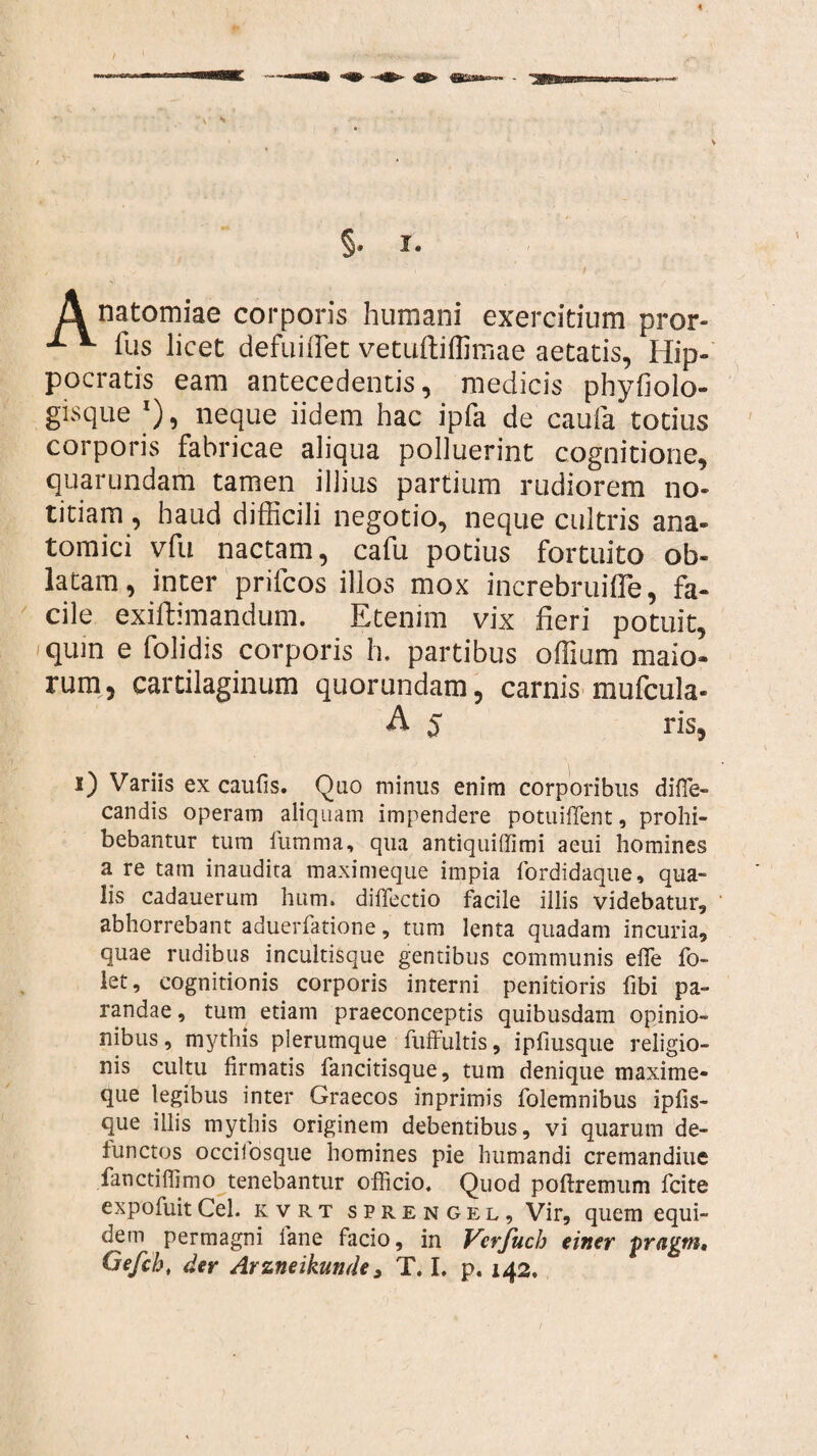 V * §. I. A natomiae corporis humani exercitium pror- fus licet defuiffiet vetuftiffimae aetatis, Hip¬ pocratis eam antecedentis, medicis phyfiolo- gisque l), neque iidem hac ipfa de caufa totius corporis fabricae aliqua polluerint cognitione, quarundam tamen illius partium rudiorem no¬ titiam , haud difficili negotio, neque cultris ana¬ tomici vfu nactam, cafu potius fortuito ob¬ latam, inter prifcos illos mox increbruifle, fa¬ cile exiftimandum. Etenim vix fieri potuit, quin e (olidis corporis h. partibus offium maio¬ rum, cartilaginum quorundam, carnis mufcula- A 5 ris, i) Variis ex caulis. Quo minus enim corporibus difle- candis operam aliquam impendere potuiffent, prohi¬ bebantur tum iumma, qua antiquiffimi aeui homines a re tam inaudita maximeque impia fordidaque, qua¬ lis cadauerum hum. diffectio facile illis videbatur, abhorrebant aduerfatione, tum lenta quadam incuria, quae rudibus incultisque gentibus communis elfe fo~ let, cognitionis corporis interni penitioris libi pa¬ randae, tum etiam praeconceptis quibusdam opinio¬ nibus, mythis plerumque fuffultis, ipfiusque religio¬ nis cultu firmatis fancitisque, tum denique maxime- que legibus inter Graecos inprimis folemnibus ipfis- que illis mythis originem debentibus, vi quarum de¬ functos occifosque homines pie humandi cremandiue fanctiffimo tenebantur officio. Quod poftremum fcite expofuitCei. kvrt sprengel, Vir, quem equi¬ dem permagni iane facio, in Vcrfuch einer pragm, Gefcb, der Arzneikunde > T. I. p. 142.
