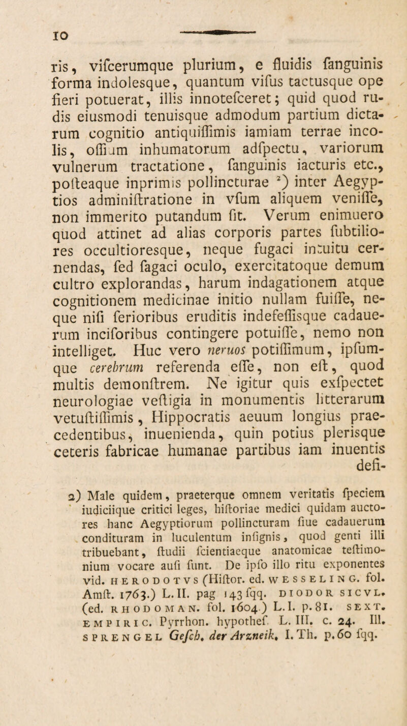 IO ris, vifcerumque plurium, e fluidis fanguinis forma indolesque, quantum vifus tactusque ope fieri potuerat, illis innotefceret; quid quod ru¬ dis eiusmodi tenuisque admodum partium dicta- - rum cognitio antiquiffimis iamiam terrae inco¬ lis, offnm inhumatorum adfpectu, variorum vulnerum tractatione, fanguinis iacturis etc., polteaque inprimis pollincturae 2) inter Aegyp¬ tios adminiftratione in vfum aliquem venifle, non immerito putandum fit. Verum enimuero quod attinet ad alias corporis partes fubtilio- res occultioresque, neque fugaci intuitu cer¬ nendas, fed fagaci oculo, exercitatoque demum cultro explorandas, harum indagationem atque cognitionem medicinae initio nullam fuifle, ne¬ que nifi ferioribus eruditis indefeffisque cadaue- rum inciforibus contingere potuifle, nemo non intelliget. Huc vero neruos potiflimum, ipfum- que cerebrum referenda efle, non effc, quod multis demonftrem. Ne igitur quis exfpectet neurologiae vefligia in monumentis litterarum vetuftiffimis , Hippocratis aeuum longius prae¬ cedentibus, inuenienda, quin potius plerisque ceteris fabricae humanae partibus iam inuentis defi- a) Male quidem, praeterque omnem veritatis fpeciem iudiciique critici leges, hiftoriae medici quidam aucto¬ res hanc Aegyptiorum pollincturam fiue cadauerum condituram in luculentum infignis, quod genti illi tribuebant, ftudii fcientiaeque anatomicae teftimo- nium vocare aufi funt. De ipfo illo ritu exponentes vid. herodotvs (Hiftor. ed. wesseling. fol. Amft. 1763.) L.II. pag i43fqq. diodor sicvl. (ed. RHODOMAN. fol. 1604) L. I. p. 81. SEXT. e m p 1 r 1 c. Pyrrhon. hypothef. L. III. c. 24. 111.