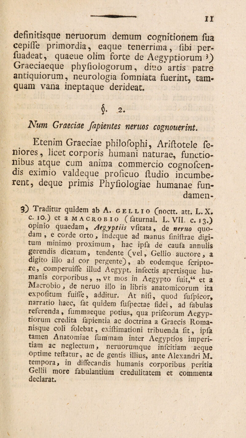 definitisque neruoruin demum cognitionem fua cepide primordia, eaque tenerrima, Obi per- fuadeat, quaeue olim forte de Aegyptiorum Graeciaeque phyfiologorum, diuo artis patre antiquiorum, neurologia fomniata fuerint, tam* quam vana ineptaque derideat. §• 2. Num Graeciae fapientes neruos cognouerint. Etenim Graeciae philofophi, Ariftotele fe- niores, licet corporis humani naturae, functio¬ nibus atque cum anima commercio cognofcen- dis eximio valdeque proficuo (ludio incumbe¬ rent, deque primis Phyfiologiae humanae fun- damen- 3) Traditur quidem ab A, gellio ([noctt. att. L.X. c. 10.) et a macrobio (faturnal. L. VII. c. 13.) opinio quaedam, Aegyptiis vlitata, de neruo quo¬ dam , e corde orto, indeque ad manus liniflrae digi¬ tum minimo proximum, hac ipfa de caufa annulis geiendis dicatum, tendente ([vel, Gellio auctore, a digito illo ad cor pergente), ab eodemque fcripto- re, comperuille illud Aegypt, infectis apertisque hu¬ manis corporibus, ,, vt mos in Aegypto fuit/6 et a Macrobio, de neruo illo in libris anatomicorum ita expolitum fuifie, additur. At nili, quod fu fp i cor, narratio haec, fat quidem fufpectae fidei, ad fabulas referenda, fummaeque potius, qua prifcorum Aegyp¬ tiorum credita fapientia ac doctrina a Graecis Roma- nisque coli folebat, exillimationi tribuenda lit, ipla tamen Anatomiae funimam inter Aegyptios imperi¬ tiam ac neglectum, neruorumque infcitiam aeque optime teftatur, ac de gentis illius, ante Alexandri M. tempora, in dilfecandis humanis corporibus peritia Gellii more fabulantium credulitatem et commenta declarat.