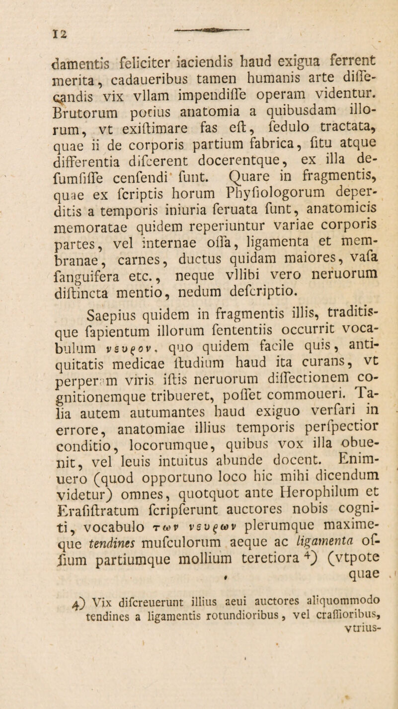 damentis feliciter iaciendis haud exigua ferrent merita, cadaueribus tamen humanis arte dilfe- qmdis vix vllam impendiffe operam videntur. Brutorum porius anatomia a quibusdam illo¬ rum, vt exiftimare fas efl, fedulo tractata, quae ii de corporis partium fabrica, fi tu atque differentia difcerent docerentque, ex illa de- fumfiffe cenfendi funt. Quare in fragmentis, quae ex fcriptis horum Phyfiologorum deper¬ ditis a temporis iniuria feruata funt, anatomicis memoratae quidem reperiuntur variae corporis partes, vel internae offa, ligamenta et mem¬ branae, carnes, ductus quidam maiores, vafa fanguifera etc., neque vllibi vero neruorum diftincta mentio, nedum defcriptio. Saepius quidem in fragmentis illis, traditis- que fapientum illorum fententiis occurrit voca- bulum vev^ov. quo quidem facile quis, anti¬ quitatis medicae ltudium haud ita curans, vt perper; m viris iflis neruorum diffectionem co¬ gnitionemque tribueret, pollet commoueri. T a- lia autem autumantes haud exiguo verfari in errore, anatomiae illius temporis perfpectior conditio, locorumque, quibus vox illa obue- nit, vel leuis intuitus abunde docent. Enim- uero (quod opportuno loco hic mihi dicendum videtur) omnes, quotquot ante Herophilum et Erafiftratum fcripferunt auctores nobis cogni¬ ti, vocabulo t(*>v vsv^wv plerumque maxime- que tendines mufculorum aeque ac ligamenta of- fium partiumque mollium teretiora4) (vtpote # quae 4) Vix difcreuerunt illius aeui auctores aliquommodo tendines a ligamentis rotundioribus, vel craffioribus, vtrius-