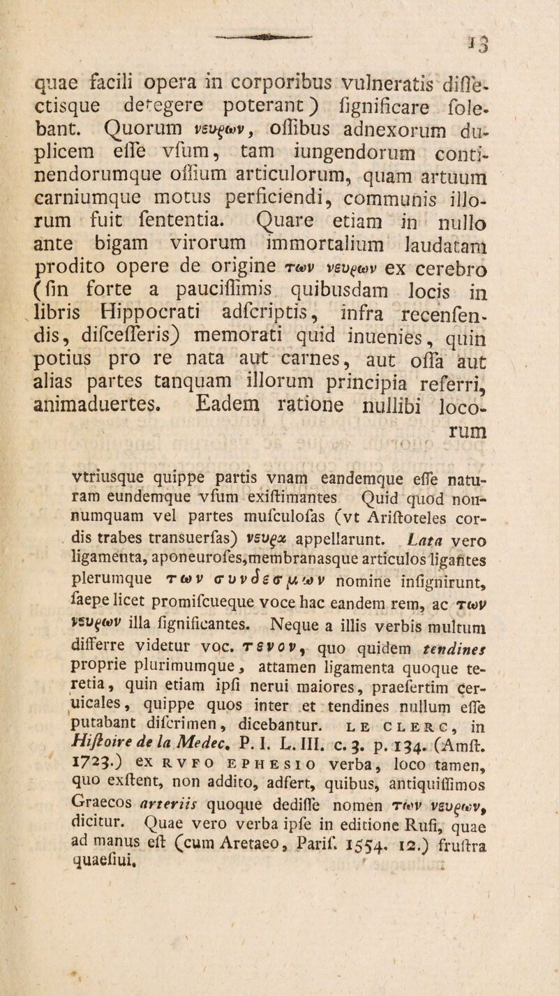 f 1 o quae facili opera in corporibus vulneratis difle- ctisque delegere poterant) fignificare fole- bant. Quorum vsv-^v, oflibus adnexorum du¬ plicem effe vfum, tam iungendorum conti- nendorumque offium articulorum, quam artuum carniumque motus perficiendi, communis illo¬ rum fuit fententia. Quare etiam in nullo ante bigam virorum immortalium laudatam prodito opere de origine tmv vsv^wv ex cerebro (fin forte a pauciffimis quibusdam locis in libris Hippocrati adfcriptis, infra recenfen- dis, difcefferis) memorati quid inuenies, quin potius pro re nata aut carnes, aut offa aut alias partes tanquam illorum principia referri, animaduertes. Eadem ratione nullibi loco¬ rum vtnusque quippe partis vnam eandemque effe natu¬ ram eundemque vfum exi fla mantes Quid quod non¬ numquam vel partes mufculofas (vt Ariftoteles cor¬ dis trabes transuerfas) vsvgx appellarunt. Lata vero ligamenta, aponeurofes,membranasque articulos ligantes plerumque rwv nomine infignirunt, laepe licet promifcueque voce hac eandem rem, ac tu>v illa fignificantes. Neque a illis verbis multum differre videtur voc. rsvov, quo quidem tendines proprie plurimumque, attamen ligamenta quoque te¬ retia, quin etiam ipfi nerui maiores, praefertim cer- uicales, quippe quos inter et tendines nullum effe putabant difcrimen, dicebantur, le clerc, in Hiftoire de la Medec. P. I. L. III. c. 3. p. 154. (Amft. 1723.) exRVFO ephesio verba, loco tamen, quo exftent, non addito, adfert, quibus, antiquiffimos Graecos arteriis quoque dedifle nomen rwv vsugrvv, dicitur. Quae vero verba ipfe in editione Rufi, quae ad manus eft (cum Aretaeo, Parif. 1554. I20 fruflra quaefiui.