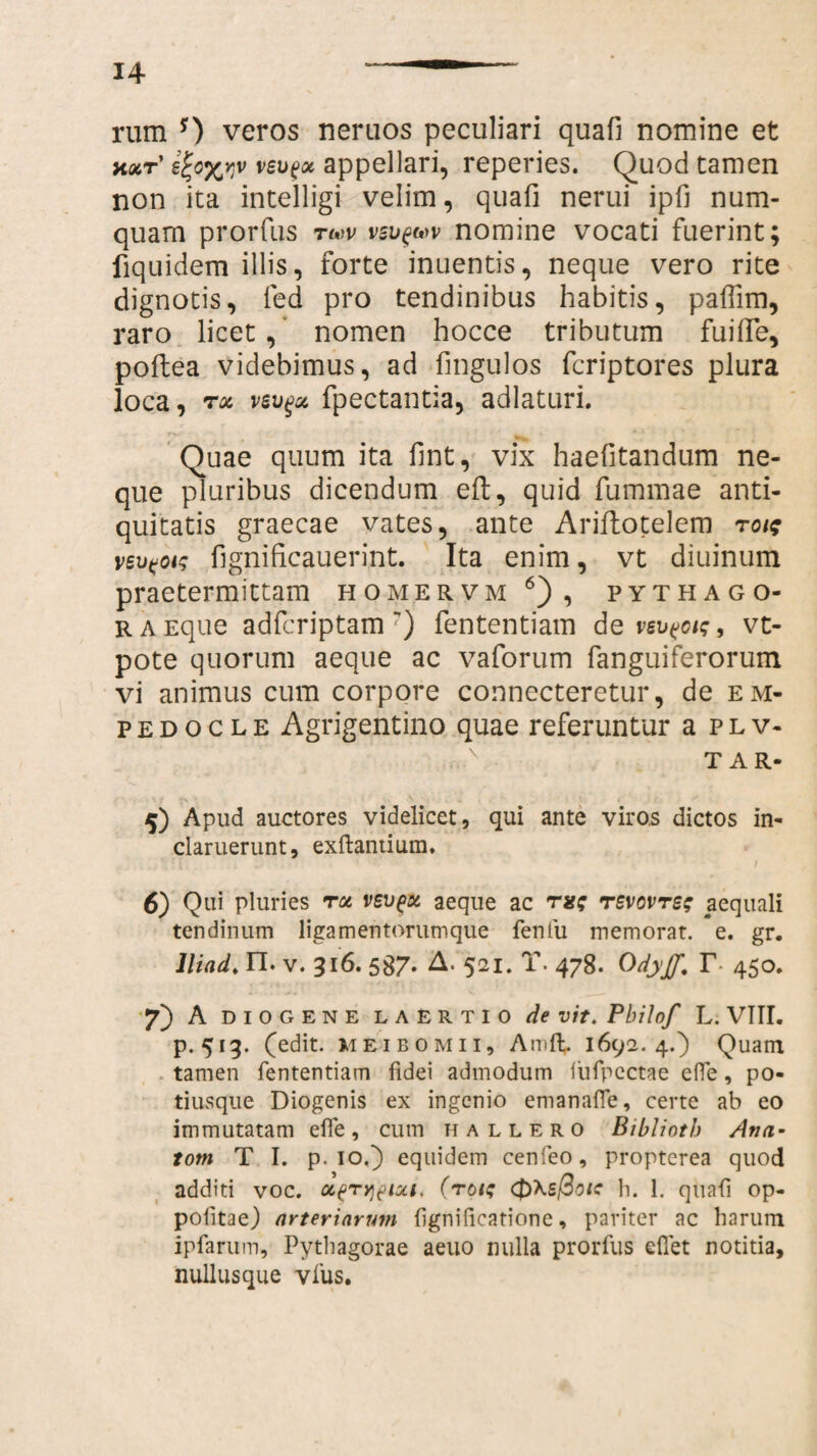 rum 0 veros neruos peculiari quali nomine et axr' ej;o%Y}v veu^x appellari, reperies. Quod tamen non ita intelligi velim, quafi nerui ipfi num- quam prorfus tmv vsv^v nomine vocati fuerint; fiquidem illis, forte inuentis, neque vero rite dignotis, fed pro tendinibus habitis, palfim, raro licet, nomen hocce tributum fuilfe, poltea videbimus, ad fmgulos fcriptores plura loca, rx vevgx fpectantia, adlaturi. Quae quum ita lint, vix haefitandum ne¬ que pluribus dicendum eft, quid fummae anti¬ quitatis graecae vates, ante Ariflotelem rois veufot? fignificauerint. Ita enim, vt diuinum praetermittam homervm 6), pythago- r a Eque adfcriptam r) fententiam de vev^oi;, vt- pote quorum aeque ac vaforum fanguiferorum vi animus cum corpore connecteretur, de em- p e d o c l e Agrigentino quae referuntur a p l v- TAR- 5) Apud auctores videlicet, qui ante viros dictos in¬ claruerunt, exftantium. 6) Qui pluries rx vsv^x aeque ac rx; revovrs; aequali tendinum ligamentorumque fenfu memorat, e. gr. lliad. n. V. 316. 587. A. 521. T. 478. Odyff, T 450. 7) A DIOGENE LAERTIO de vit. Philof L. VIII. p. 513. (edit, meibomii, Amft. 1692.4.) Quam tamen fententiam fidei admodum iiifpectae effe, po- tiusque Diogenis ex ingenio emanaffe, certe ab eo immutatam efle, cum hallero Biblioth Ana¬ toni T I. p. 10.) equidem cenfeo, propterea quod additi voc. x(>tqptxt, (roi; h. 1. quali op- politae) arteriarum ligni fica tion e, pariter ac harum ipfarum, Pythagorae aeuo nulla prorfus efiet notitia, nullusque vius.