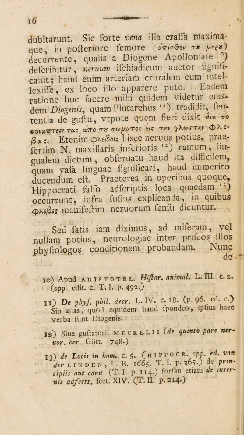 dubitarunt. Sic forte vena illa craffa maxima- que, in pofteriore femore '(^ decurrente, qualis a Diogene Apolloniate °) defcribitur, neruum ifchiadicum auctor fignifi- cauit; haud enim arteriam cruralem eum intel- lexilTe, ex loco illo apparere puto. Eadem ratione huc facere mihi quidem videtur eius¬ dem Diogenis^ quam Plutarchus 10 tradidit, fen- tentia de guftu, vtpote quem fieri dixit ro GUVUTTTetV TC&S 0C7T0 TU GtofA&TOS 51$ Trv y\<t'TTV,V QXS* fio,;. Etenim <j>xej3oi? hisce neruos potius, prae- fertim N. maxillaris inferioris “) ramum, lin¬ gualem dictum, obferuatu haud ita difficJcm, quam vafa linguae fignificari, haud immerito ducendum eft. Praeterea in operibus quoque, Hippocrati falfo adfcriptis loca quaedam1’) occurrunt, infra fufius explicanda, in quibus <pxe/3s; manifcflim neruorum fenfu dicuntur. Sed fatis iam diximus, ad miferam, vel nullam potius, neurologiae inter prifcos illos phyfiologos conditionem probandam. Nunc 10) Apud aristotel. Hiflor. animal. L. 1TI. c. 2. (opp edit. c. T. I. p. 492.) • ii) De phyj. phil. decr. L. IV. C. 18. (P-etb CD Sin alias, quod equidem haud ipondeo, ipfius haec verba funt Diogenis. 12) Siue guftatorii meckelii (de quinto pai e ner• nor. cer. Gott. »74^0 11) de Locis in hom. c. 5. (hiPPOCR. opp. 'd. van der LINDEN, L. B. 1665. T.I. de prin¬ cipiis aut carn (T.I. p.114.) forfan etiam de inter¬ nis adfectt. fect.XlV. (TAI. p.214.)