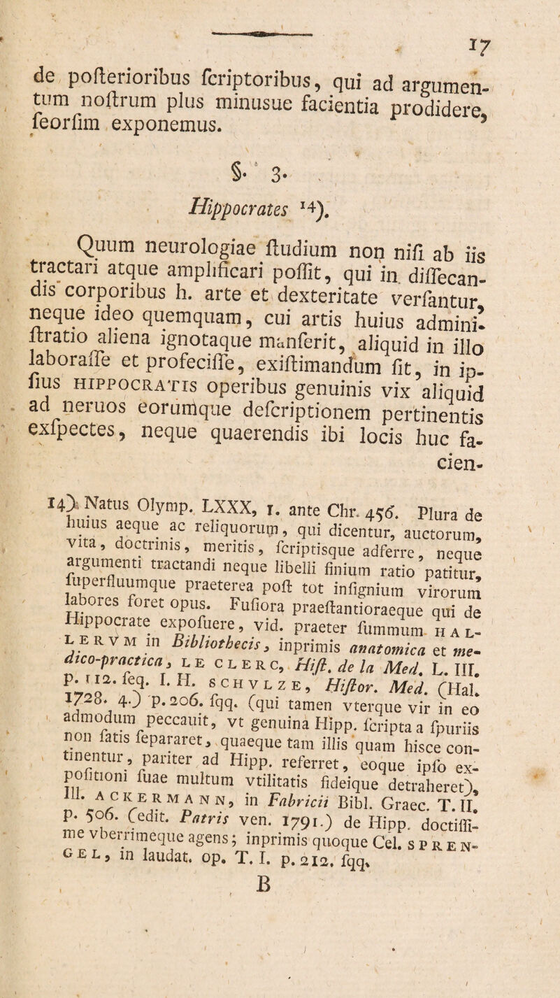 J7 de poftenorious fcriptoribus, qui ad argumen¬ tum noftrum plus minusue facientia prodidere leorfim exponemus. ’ §• 3- . Hippocrates '+). Quum neurologiae iludium non nifi. ab iis tractari atque amplificari poffit, qui in diflecan- dis corporibus h. arte et dexteritate verfantur neque ideo quemquam, cui artis huius admini’- itratio aliena ignotaque manferit, aliquid in illo laboraffe et profeciffe, exiftimandum fit, in ip. lius HIPPOCRATIS operibus genuinis vix aliquid ad neruos eorumque defcriptionem pertinentis exfpectes, neque quaerendis ibi locis huc fa- cien- I4> Natus Olymp. LXXX, i. ante Chr. 45<J. Plura de hums aeque ac reliquorum, qui dicentur, auctorum, vita, doctrinis, mentis, fcriptisque adferre, neque argumenti tractandi neque libelli finium ratio patitur! fiiperfluumque praeterea poft tot infignium virorum abores foret opus. Fufiora praeftantioraeque q„ de Hippocrate expofuere, vid. praeter fummum !u l- lervm in Bibliothecis, inprimis anatomica et me- dico-practtca, l e clerc, Hifi.dela Med. L. III. r SrCHJLZE’ Med. (Hal. j P'20^.* ^ui tamen vterque vir in eo admodum peccauit, vt genuina Hipp. fcriptaa fpuriis non fatis fepararet, quaeque tam illis quam hisce con- inentm, pariter ad Hipp. referret, eoque ipfo ex¬ politioni fuae multum ytilitatis fideique detraheret'), . ackermann, in Fabricii Bibi. Graec. T.II. Ll, Ced,t' PamS Ven’ 179de H'PP- doctiffi- me vbeinmeque agens; inprimis quoque Cei. s p re n- gel, in laudat, op. T. I. p. 212. fqq, B / I