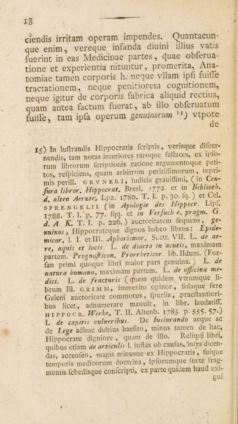 ciendis irritcim opcrain impendes. QiiP.nta.cun que enim ? vereque infanda, diuini illius vatis fuerint in eas Medicinae partes, cj.uae obfeina¬ tione et experientia nituntui , promerita, An&- tomiae tamen corporis h: neque vllam ipfi fuiffe tractationem, neque penitiorem cognitionem, neque igitur de corporis fabrica aliquid lectius, cuam antea factum fuerat, ab illo obfei natum fui ile tam ipfa operum genuinorum 15) vtpote de ' ^ N iO In luftrandis Hippocratis feriptis, verisque difeer- nendis, tam notas interiores raroque fallaces, ex 1 pio¬ rum librorum feriptionis ratione argumentoque peti¬ tos, refpiciens, quam arbitrum periti Ulmorum , inpri- mis perill. grvneri, indicis gratnffimi, ( m C en- fura libror. Hippocrat. Bresl. .772. et in Btbltotb. d. ait en Aerzte■, Lpz. 1780. 1. I. P* 3°* lcb ) ct Arc|: sprengelii (in Apologie des Hippocr. Lip». 1788. T. I.'p. 77. Iqq- et in Verfucb e. pragm. U. d. A K. T. I. p. 226.) auctoritatem lequens, ge¬ nuinos, Hippocrateque dignos-babeo libros: Ipide- micor. 1. I. et III. Aphorismor. Sectt. VII. L. de ae¬ re, aquis et locis L. de diaeta in acutis, maximam partem. Prognofiicon. Prorrheticor. lib. Ildum. (F°t fan primi quoque libri maior pars genuina. ) L .de natura humana, maximam partem. L. de officina me¬ dici. L. de fracturis f cfuem quidem vtrumque li¬ brum 111. grimm, immerito opinor, folaque fere Galeni auctoritate commotus, lpuriis, praeitantiori- bus licet, adnumerare mauult, in libr. laudatifl. H 1 p p o c r. TVerke, I. II. Altenb. 1785 P* 555* 5/0 L de capitis vulneribus. De Jusiurando aeque ac de lege adhuc dubius haefito, minus tamen de hac, Hippocrate digniore , quam de illo. Reliqui libri, quibus etiam de articulis 1. iuftas ob caufas, in i ra dicen¬ das, accenfeo, magis minusue ex Hippocratis, fuique temporis medicorum doctrina, ipiorumque iorte Irag- 111 entis fchedisque conicripti, ex paite quidem haud cxi- A rrin