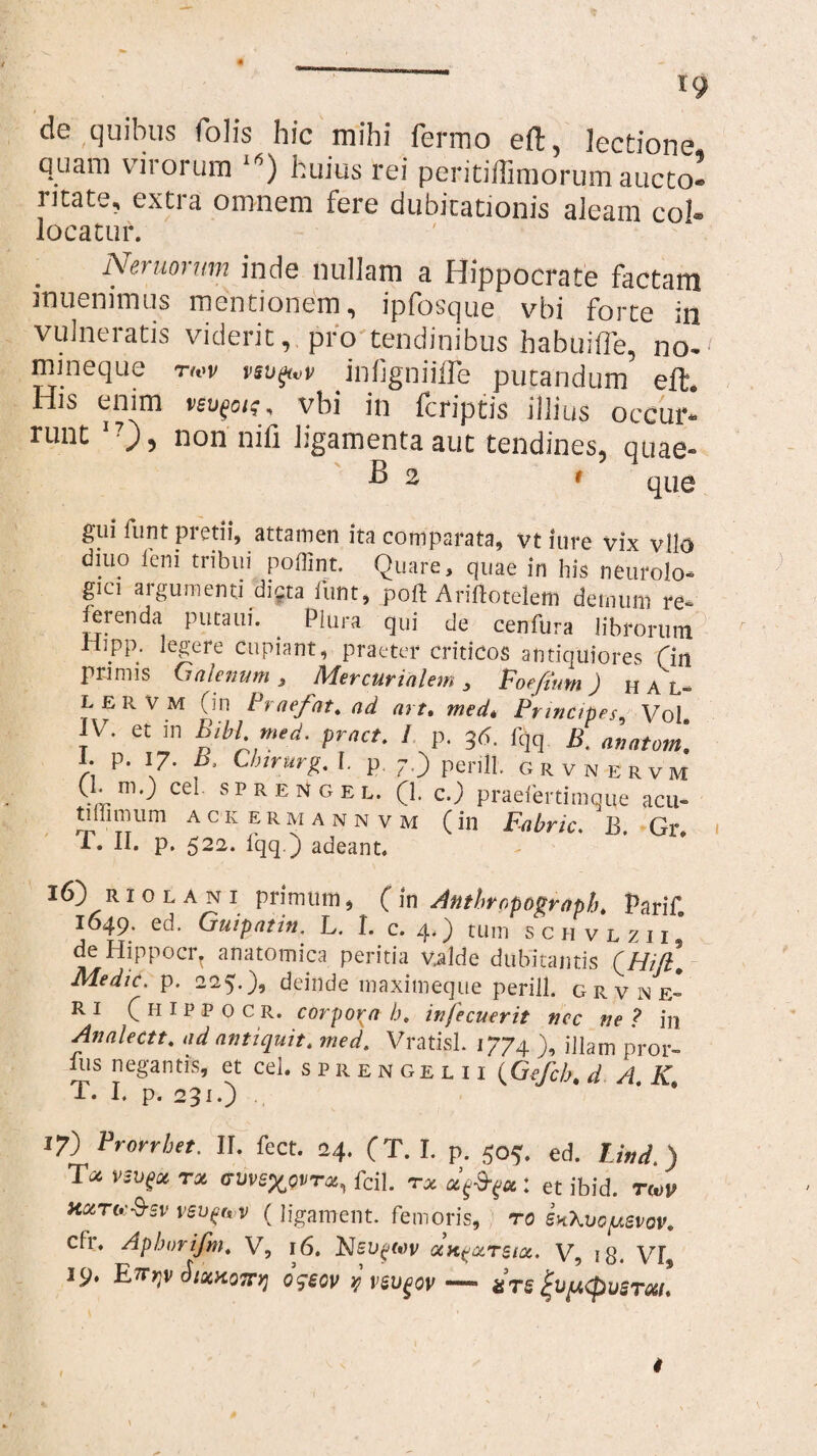 x9 de quibus folis hic mihi fenno eft, lectione quam viiorum i6) huius rei peritiffimorum aucto¬ ritate, extra omnem fere dubitationis aleam coi® locatur. Nemorum inde nullam a Hippocrate factam muenimus mentionem, ipfosque vbi forte in vulneratis viderit, pro tendinibus habuifle, no¬ mineque rwv vsupvp infigniifle putandum eft8 His enim vbi in fcriptis illius occur¬ runt I?)> non nili ligamenta aut tendines, quae- giii funt pretii, attamen ita comparata, vt iure vix vllo diuo leni tribui poffint. Quare, quae in his neurolo- gici argumenti dicta funt, poft Ariftotelem demum re¬ ferenda putam. ^ Plura qui de cenfura librorum riipp. legere cupiant, praeter criticos antiquiores (in primis Galenum 3 Mercurialem 3 Voefium) HAL- L ER VM (in Praefat. ad art. med* Principes, Vol. IV. et m Bibi med. pract. / p. 36. lqq B. anatom. I. p. 17. b. Clnrurg. I. p 7.) peri 11. grvnervm (1. m.) cel sprengel. (1. c.) praefer timq^e acu- ti illimi m ackermannvm (in Fabric. B. Gr. T. II. p. 522. fqq.) adeant. 16) r 1 0 l a n 1 primum, ( in Anthropograph. Parif. 1649. ed. Guipatin, L. I. c. 4.) tum sch vlzii, de Hippocr. anatomica peritia valde dubitantis (///72. Medie, p. 225.), deinde maximeque perill. grvne* R i (hippocr. corpora b, infecuerit nec ne ? in Analectt. ad antiquit. med. Vratisl. 1774 ), illam pror- lus negantis, et cel. sprengel ii (Gefcb.d A K T. I. p. 231.) ’ * 17) Prorrhet. II. fect. 24. (T. I. p. 50?. ed. Thd.) T* vsvfx rx (7wexovT*, fcil. tx x^x : et ibid. t«jp hxto:$sv vsuftov (ligament. femoris, ro SKXvofusvov. cfi, Apborifm. VT, 16. xk^xtsix. V, 18. VF 19. RTTyV SlxXQTTV] 0'jSGV y VSUgOV — SlifACpvSTXL 4