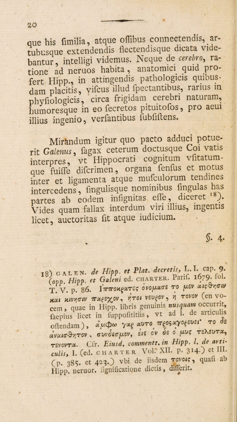 que his fimilia, atque ofiibus connectendis, ar¬ tubusque extendendis flectendisque dicata vide¬ bantur , intelligi videmus. Neque de cerebro, ra¬ tione ad neruos habita, anatomici quid pro¬ fert Hipp., in attingendis pathologicis quibus¬ dam placitis, vifcus illud fpectantibus, rarius in phyfiologicis, circa frigidam cerebri naturam, humoresque in eo fecretos pituitofos, pro aeui illius ingenio, verfantibus iubfiftens. ✓ Mirandum igitur quo pacto adduci potue¬ rit Galenus, tagax ceterum doctusque Coi vatis interpres, vt Hippocrati cognitum vfitatum- que fuiffe difcrimen, organa_ fenfus et motus inter et ligamenta atque mulculorum tendines intercedens, fmgulisque nominibus lingulas has partes ab eodem infigmtas efle, diceret ). Vides quam fallax interdum viri illius, ingentis licet, auctoritas fit atque iudicium. §• 4* 18) GALEN. de Hipp. et Piat, decretis, L.I. cap.■ 9- iopp. Hipp. et Galeni ed. charter. Parii. 1679. fol. T. V. p. 86. ITTTroKQotTCs ovopotce ro psv uts-fyaiv acu mvv}(7iv fl*«£S%ov, qroi vsvgov, '/] rcvov (en vo¬ cem > quae in Hipp. libris genuinis nusquam occurrit, iaepius licet in fuppafititiis, vt ad 1. de articulis oftendam ) , ocvro^mccyo^svsr ro ds avaicr&qTOV , cuvSsepov, sis cv os c puq Tihsurz, rsvovTx. Cfr. Eiusd, commentt.tn Hipp. I. de arti¬ culis, I. (ed. CHARTER Volr XII. p. 3H-) et nI' Cp. 385. et 423.) vbi de iisdem rovois, quafi ab Hipp, neruor. lignificatione dictis, difierit.