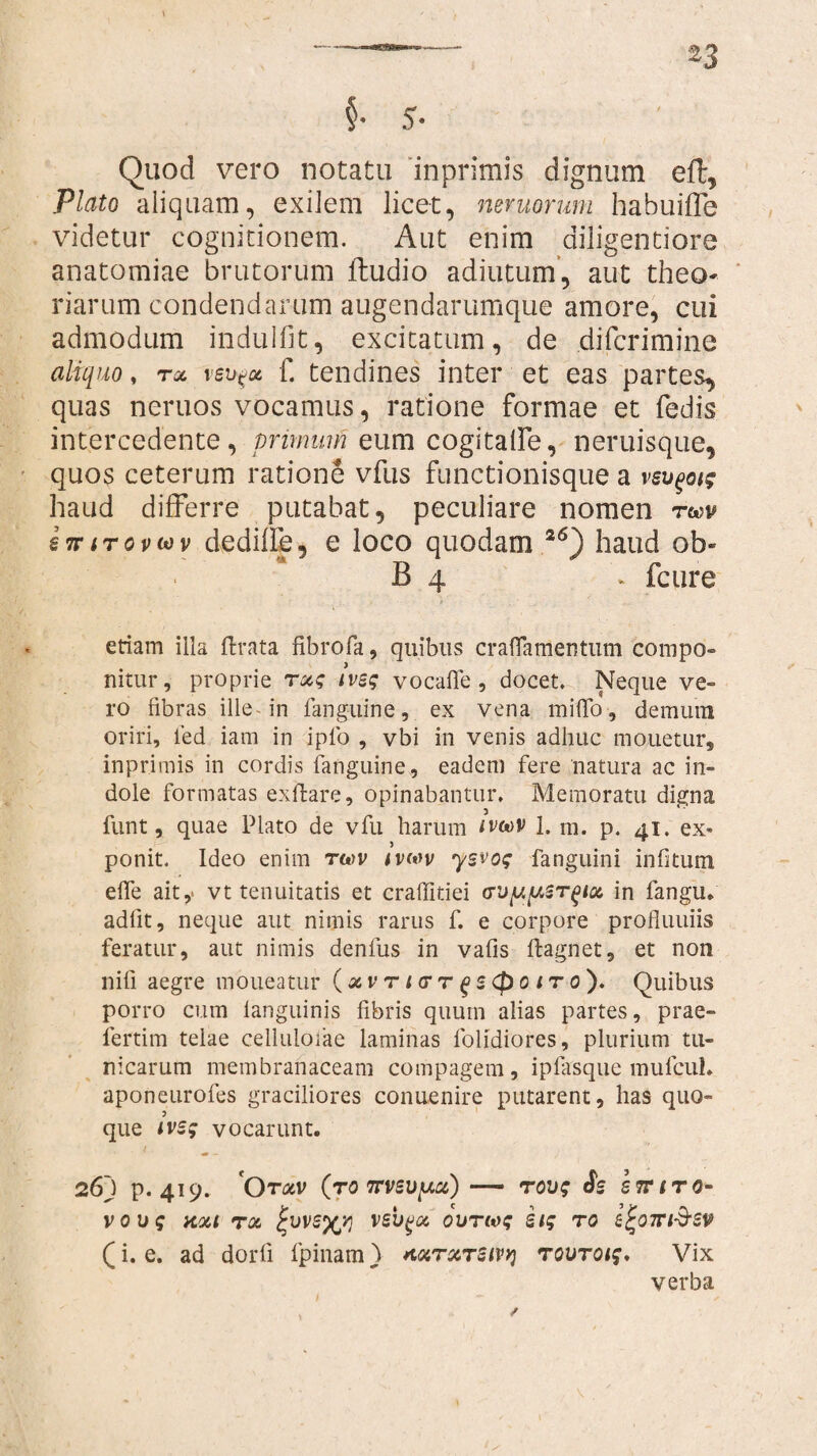 §• 5- Quod vero notatu inprimis dignum eft, Plato aliquam, exilem licet, mvuorum habuifle videtur cognitionem. Aut enim diligentiore anatomiae brutorum ftudio additum’, aut theo¬ riarum condendarum augendarumque amore, cui admodum indulfit, excitatum, de difcrimine aliquo, tol vsu^oc f. tendines inter et eas partes, quas neruos vocamus, ratione formae et fedis intercedente, primum eum cogitalfe, neruisque, quos ceterum ratione vfus functionisque a vsv^oig haud differre putabat, peculiare nomen tuv sttitovwv dediffe, e loco quodam 26) haud oh* B 4 d fcure etiam illa ftrata fibrofa, quibus craflamentum compo- nitur, proprie rxg ivsg vocalle, docet. Neque ve¬ ro fibras ille in fanguine, ex vena mi(To, demutn oriri, fed iam in iplo , vbi in venis adhuc monetur, inprimis in cordis languine, eadem fere natura ac in¬ dole formatas exftare, opinabantur. Memoratu digna funt, quae Plato de vfu harum wcov 1. m. p. 41. ex¬ ponit. Ideo enim ru^v ivmv ysvog fanguini infitum efle ait,- vt tenuitatis et craffitiei cT'jy,y,sr^ioc in fangu. adiit, neque aut nimis rarus f. e corpore profluuiis feratur, aut nimis denfus in vafis ftagnet, et non nili aegre moueatur (xvrnrr^s(poiTo')» Quibus porro cum languinis fibris quum alias partes, prae- fertim telae cellulofae laminas lolidiores, plurium tu¬ nicarum membranaceam compagem, ipfasque mufcul. aponeurofes graciliores conuenire putarent, has quo¬ que ivsg vocarunt. 26j p. 419. Qtxv (to 7rv5uy.x) — rovg Ss i rr i ra¬ vo ug noa rx ivsyyj vsvqx ovrwg stg ro z^ott&sv (i. e. ad dorli fpinam) *txrxr2ivy) rovroig, Vix verba