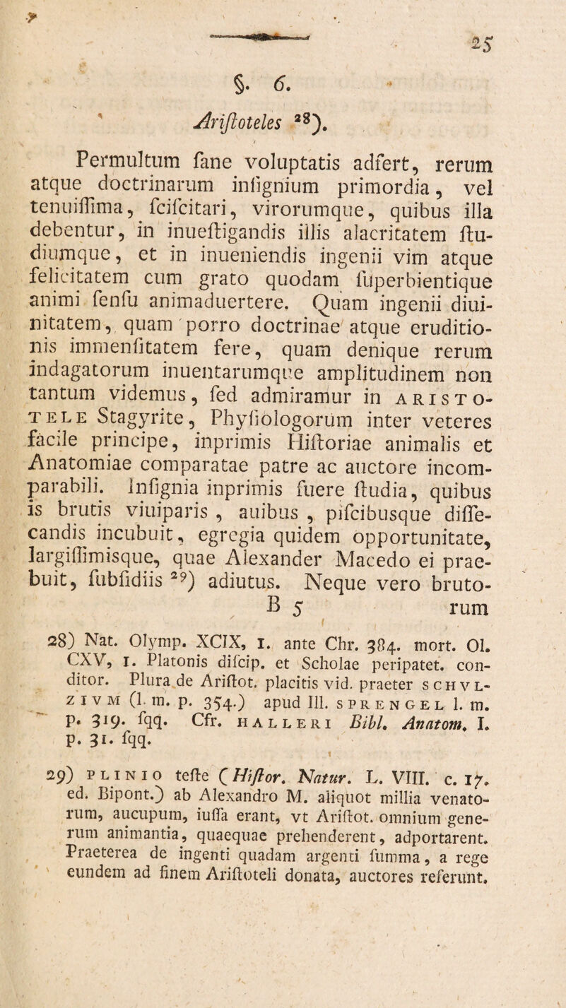 §. <5. Arifkoteles 28). i Permultum fane voluptatis adfert, rerum atque doctrinarum infigriium primordia, vel tenuiflima, fcifcitari, virorumque, quibus illa debentur, in inuefligandis iilis alacritatem ftu- diumque, et in inueniendis ingenii vim atque felicitatem cum grato quodam fuperbientique animi fenfu animaduertere. Quam ingenii diui- nitatem, quam porro doctrinae atque eruditio¬ nis immenfitatem fere, quam denique rerum indagatorum inuentarumque amplitudinem non tantum videmus, fed admiramur in Aristo¬ tele Stagyrite, Phyfiblogorum inter veteres facile principe, inprimis Hiftoriae animalis et Anatomiae comparatae patre ac auctore incom¬ parabili. infignia inprimis fuere ftudia, quibus is brutis viuiparis , auibus , pifcibusque diffe- candis incubuit, egregia quidem opportunitate, largiffimisque, quae Alexander Macedo ei prae¬ buit, fubfidiis 2?) adiutus. Neque vero bruto- B 5 rum f , , • , . 28) Nat. Olymp. XCIX, I. ante Chr. 384. mort. 01. CXV, 1. Platonis difeip. et Scholae peripatet. con¬ ditor. Plura de Ariftot, placitis, vid. praeter schvl- z i v m (1. m. p. 354O apud 111. sprengel 1. m. p. 319. fqq. Cfr. halleri Bibi. Anntom. I. p. 31. fqq. • j 1 N / - /■ 29) Plinio terte (Hiflor. Natur. L. VIII. c. 17. ed. Bipont.) ab Alexandro M. aliquot millia venato- rum, aucupum, iuffa erant, vt Ariftot. omnium gene¬ rum animantia, quaequae prehenderent, adportarent. Praeterea de ingenti quadam argenti fiimma, a rege eundem ad finem Ariftoteli donata, auctores referunt. 1