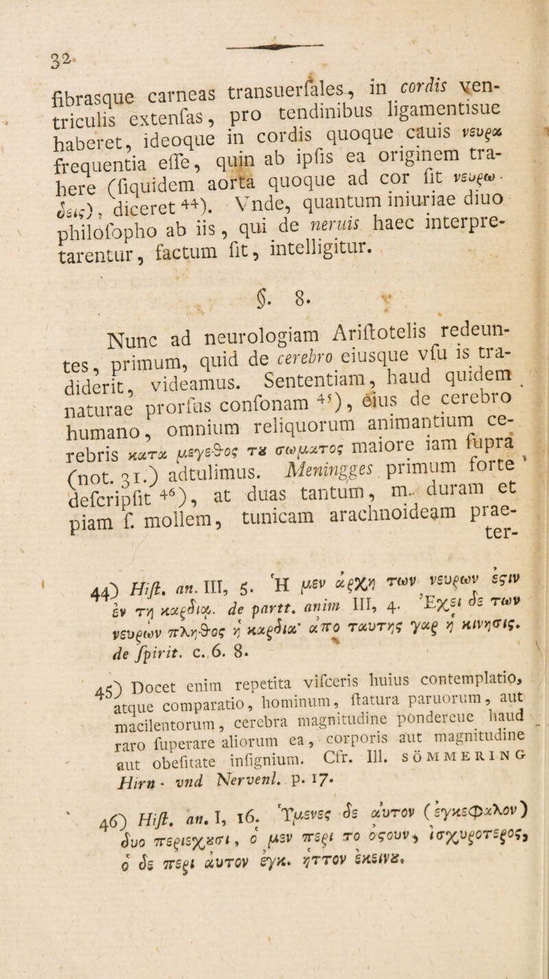 fibrasque carneas transuerlales, in coriis ven¬ triculis extenfas, pro tendinibus ligamentisue haberet, ideoque in cordis quoque cauis vsvg» frequentia effe, quin ab ipfis ea originem tra¬ here ffiquidem aorta quoque ad cor fit veyu- 1-1 Hireret44) Vnde, quantum lniuriae diuo ^iofopho ab iis, qui de neruis haec interpre¬ tarentur, factum fit, intelligitur. $• 8. Nunc ad neurologiam Ariftotelis redeun¬ tes, primum, quid de cerebro_ eiusque vfu is tra¬ diderit, videamus. Sententiam, haud qiucie _ naturae prorfus confonam 4’), eius de cerebro humano, omnium reliquorum animantium ce¬ rebris t*sys&ot TX CTMfMTOi maiore lam iupra ^ Cnot. °i.) adtulimus. Memngges primam torte defcripfit 46), at duas tantum, m. duram et piam f. mollem, tunicam arachnoideam prae- W v X ' 44) Hifl. ah. III, 5. 'H mv ™v veuguv s?iv b Ti, nugSup. de partt. anim III, 4- rsufwv Tfkr.Sos n wxgSix' «ito t «ut»;; y«g >j de fpirit- c. 6. 8* a<') Docet enim repetita vifceris huius contemplatio, atque comparatio,' hominum, flatura paruorum, aut macilentorum, cerebra magnitudine pondercue haud raro fuperare aliorum ea, corporis aut magnitudine aut obeli tat e infignium. Cfr. 111. sommering Hirn- vnd Nervenl. p. 17* • Hifl. AH.I, 16. 'Tt*s*ss-Ss «oro» (syxs<p*X<>v) Suo Tt-^w71 - ° P°-v T“e^‘ T0, ogOVV'i i<7Xu?0T5£0?> o Si TTSgl QiVTGV Sya> qTTOV iKiiMSo