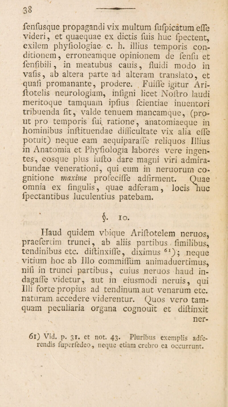 fenfusque propagandi vix multum fufpicatum efle videri, et quaequae ex dictis fuis huc fpectent, exilem phyfiologiae, c. h. illius temporis con¬ ditionem, erroneamque opinionem de fenfu et fenfjbili, in meatubus cauis, fluidi modo in vafis, ab altera parte ad alteram translato, et quali promanante, prodere. Fuifle igitur Ari- idotelis neurologiam, infigni licet Noflro laudi meritoque tamquam iplius fcientiae inuentori tribuenda fit, valde tenuem mancamque, (pro¬ ut pro temporis fui ratione, anatomiaeque in hominibus inflituendae diiiicultate vix alia efle potuit) neque eam aequiparaffe reliquos Illius in Anatomia et Phyfiologia labores vere ingen¬ tes, eosque plus inflo dare magni viri admira- bundae venerationi, qui eum in neruorum co¬ gnitione maxime profeciffe adfirment. Quae omnia ex lingulis, quae adferam, locis huc fpectantibus luculentius patebam. §. io. Haud quidem vbique Ariflotelem neruos, praeferam trunci, ab aliis partibus fimilibus, tendinibus etc. diftinxifle, diximus61); neque vitium hoc ab Illo commiflum animaduertimus, nifi in trunci partibus, cuius neruos haud in- dagafle videtur, aut in eiusmodi neruis, qui Illi forte propius ad tendinum aut venarum etc. naturam accedere viderentur. Quos vero tam¬ quam peculiaria organa cognouit et diftinxit ner- 61) Vid. p. 31. ct not. 43. Pluribus exemplis adfe- readis fupcrfedeo, neque etiam crebro ea occurrunt.