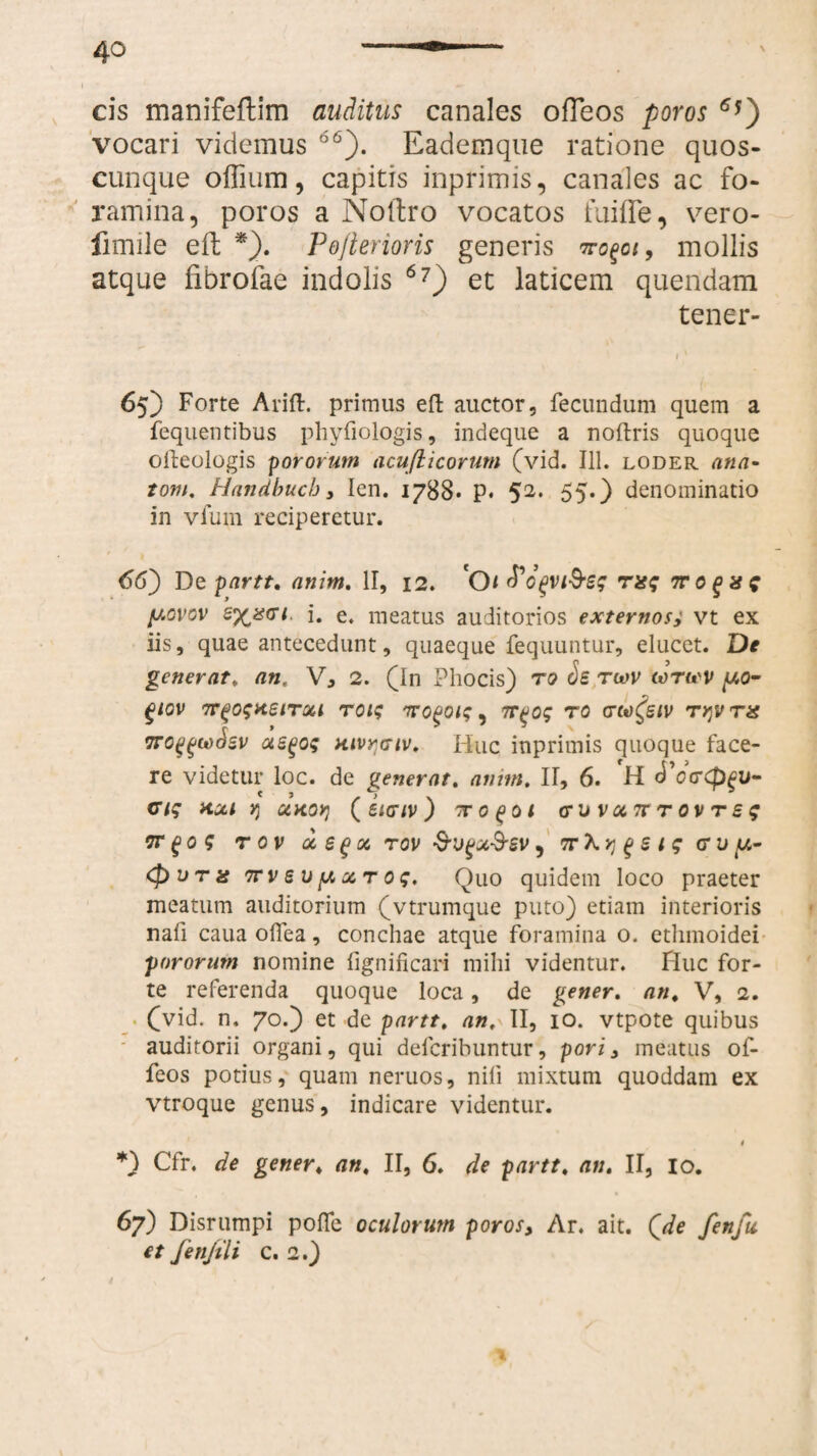 4° \ cis manifeflim auditus canales ofTeos poros 6*) vocari videmus 66). Eademque ratione quos¬ cunque offium, capitis inprimis, canales ac fo¬ ramina, poros a Noftro vocatos fuifle, vero- fimile eft *). Pofterioris generis mollis atque fibrofae indolis 6?) et laticem quendam tener- 65) Forte Arift. primus eft auctor, fecundum quem a fequentibus phyfiologis, indeque a noftris quoque olteologis pororum acufticorum (vid. 111. loder ana- tom. Handbuch , Ien. 1788. p. 52. 55.) denominatio in vfmn reciperetur. 66) De partt, anim. II, 12. Ot^ogvi&sg mg 7ro^xg y.ovov i. e. meatus auditorios externos, vt ex iis, quae antecedunt, quaeque fequuntur, elucet. De generat, an, V, 2. (In Phocis) ro ds rwv torwv y.o- glOV 7T(>0$xeiTQCl TOlq 7TOgOiq , TT^Oq TO CTM^SIV T>]V TX 7ro^taSsv usgoq aivratv. Huc inprimis quoque face¬ re videtur loc. de generat, anim, II, 6. H dVcrCp^ti- ciq axi r, xaov} (sigiv) 'Toqoi cru v xtt t ov t s q vr go 5 t ov x $gx rov •S-vgx&sv, TrXy g s i g crvfx- (pVTx 7tv s v[X x t o g. Quo quidem loco praeter meatum auditorium (vtrumque puto) etiam interioris nafi caua olfea, conchae atque foramina o. ethmoidei pororum nomine fignificari mihi videntur. Huc for¬ te referenda quoque loca, de gener, an, V, 2. (vid. n. 70.) et de partt, an, II, 10. vtpote quibus auditorii organi, qui deferibuntur, pori, meatus of- feos potius, quam neruos, nili mixtum quoddam ex vtroque genus, indicare videntur. 4 *) Cfr. de gener, an, II, 6. de partt, an, II, io. 67) Disrumpi poffe oculorum poros, Ar. ait. (de fenfu et fenjili c. 2.)