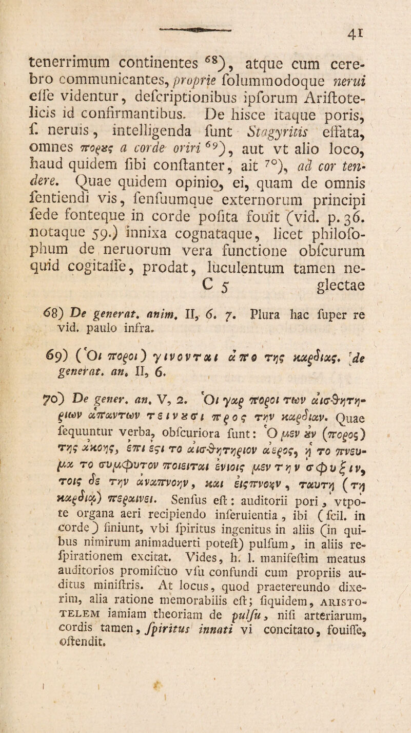 tenerrimum continentes 68), atque cum cere¬ bro communicantes, proprie folummodoque nerui elfe videntur, defcriptionibus ipforum Ariilote- licis id confirmantibus. De hisce itaque poris, f. neruis, intelligenda funt Stagyritis effata, omnes 7ro^ag a corde oriri6*), aut vt alio loco, haud quidem fihi conftanter, ait 7°), ad cor ten¬ dere. Quae quidem opinio, ei, quam de omnis fentiendi vis, fenfuumque externorum principi fede fonteque in corde pofita fouit (vid. p. 36. notaque 59.) innixa cognataque, licet philofo- phum de neruorum vera functione obfcurum quid cogitaife, prodat, luculentum tamen ne- C 5 glectae ■ ( <58) De generat, anim. II, 6. 7. Plura hac fuper re vid. paulo infra. c 1 69) ( Ot rtoQQi) yivovroci cirro ryjg aocgSixg. e genebat, an. II, 6. 70) De gener, an. V, 2. O i yoc(> rm ceiff&w glWV GCTTotVTteV T S l V X G l 7T £ <3 £ TJ?V HC&£>StOiV* Quae fequuntur verba, obfcuriora funt: O^sv %v (yrcgog') Tyjg ccaoyjf) em egi to cua^yjT^^iov aegog, v\ to ttvsu- TO VV[A(pUT0V 7TOieiT06t IviOig [J.SV T V] V <T <p V £ f V, roig ds rqv avxirvo^v, aoa itgTrvoqv, rauryi (ryj Hoc^Siof) rregoavei. Senfus eft: auditorii pori, vtpo- te organa aeri recipiendo inferuientia , ibi (fcil. in corde 3 finiunt, vbi fpiritus ingenitus in aliis (in qui¬ bus nimirum animaduerti poteft) pulfum, in aliis re- fpirationem excitat. Vides, h. 1. manifeftim meatus auditorios promifciio vfu confundi cum propriis au¬ ditus miniftris. At locus, quod praetereundo dixe¬ rim, alia ratione memorabilis eft; liquidem, Aristo¬ telem iamiam theoriam de yuifu, nili arteriarum, cordis tamen, fpiritus innati vi concitato, fouiffe, oftendit. \ i
