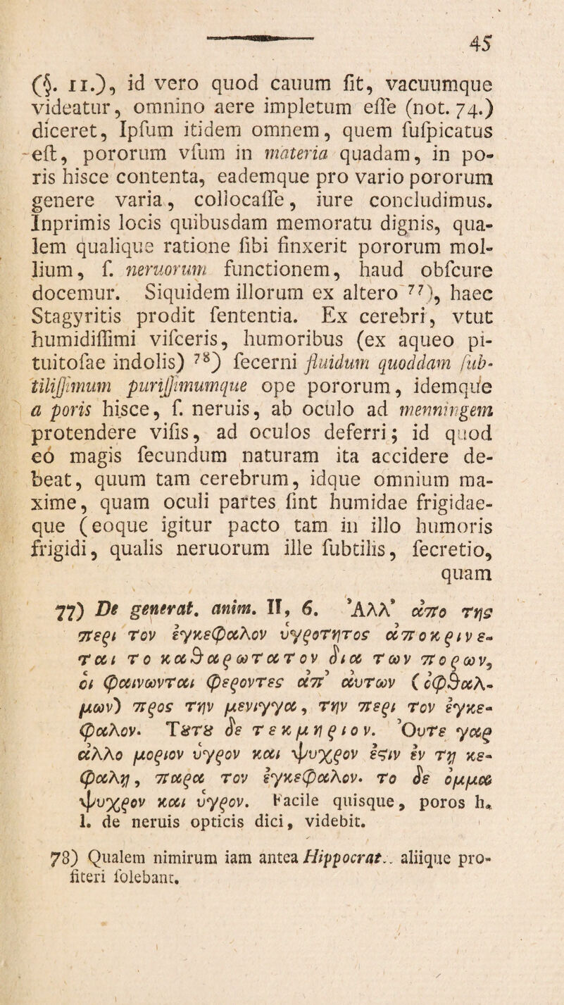(§. ii.), id vero quod canum fit, vacuumque videatur, omnino aere impletum efle (not. 74.) diceret, Ipfum itidem omnem, quem fufpicatus ~eft, pororum vfum in materia quadam, in po- ris hisce contenta, eademque pro vario pororum genere varia, collocaife, iure concludimus. Inprimis locis quibusdam memoratu dignis, qua¬ lem cjualique ratione libi finxerit pororum mol¬ lium, f. nemorum functionem, haud obfcure docemur. Siquidem illorum ex altero 77), haec Stagyritis prodit fententia. Ex cerebri, vtut humidiflimi vifceris, humoribus (ex aqueo pi- tuitofae indolis) fecerni fluidum quoddam fub* tilijjimum punfjimumque ope pororum, idemqiie a poris hisce, f. neniis, ab oculo ad menningem protendere vilis, ad oculos deferri; id quod eo magis fecundum naturam ita accidere de¬ beat, quum tam cerebrum, idque omnium ma¬ xime, quam oculi partes fint humidae frigidae¬ que (eoque igitur pacto tam in illo humoris frigidi, qualis neruorum ille fubtilis, fecretio, quam 1 77) D* generat. anim. II, 6. ‘AAA* drrto rvjg Tteqi Tov iyneCpotXov vygortjroz oc7r ok % iv e- 'tui r 0 KC&&<%(> wr cctov S ico r 00 v tt0 q00v3 ct (pooivoovrcci (pe^ovreg U7i uvrow ( g(P§ocA~ fjLoav) 7tqqs rrjv [xsviyyoc, rrjv 7te^i rov lyxe* (pccAov* T 8T8 Se r e k pii $ 10 v. G ure yccg ccAAo fxoqiov vyqov kcci ypv%gov ev ry xs~ (pccAq, 7tctqct rov eyKetpccAov. ro Se o[AfAo& Koti vyqov. Facile quisque, poros h* 1. de neruis opticis dici, videbit. 73) Qualem nimirum iam antea Hippocrate aliique pro¬ fiteri folebant. 1