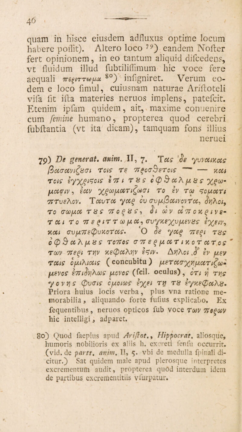 quam in hisce eiusdem adfluxus optime locum habere poflit). Altero loco 79) eandem Nofter fert opinionem, in eo tantum aliquid difcedens, vt fluidum illud fubtiliflimum hic voce fere aequali 7rs^nrtoy^ 8°) inflgniret. Verum eo¬ dem e loco fimul, cuiusnam naturae Arifloteli vifa Iit illa materies neruos implens, patefcit. Etenim ipfam quidem, ait, maxime conuenire cum femine humano, propterea quod cerebri (ubftantia (vt ita dicam), tamquam fons illius neruei 79) De generat, anim. II, 7. Tus 'Se yvvuiy.ccs [?)U(TUV 1^8(71 T01S re Tr^QG^STClS ■ - KCCt reis ly%$irois Iri 1 r 8 s cCp & uK //. & s fAUCiV, luv T0 Iv T<X> ^OfAUrt TtrveXov. Tccvrcc ycc$ GV <TV[Jl@CUV0VrcC, Sf}hot9 TO CTOOfAU T8S7tGQ8S-> Si 00 V U 7t 0 K (> l V £- . r oct r o tt e $ir r oopiu, (TvyyexvfJtev8s neu (7VfA7re(pvKoTc&s. O Se yug 7regi T8s 0<pBuh/U8S TCTtOS (TTreqftCCTnCOTCCToS ' roov ite^i rv]v yetyuKyy !w« /\y]Aoi h /o.ev ruis opiiXious ( concubitu ) /oierua-xv/^urifoo^ laevos i7tiSv\Xas [acvos (fcil. oculus), cTt v\ rrjs y o v r\ s (pvais cfxoioos ?x?i r8 eyye(f>u\8* Priora huius locis verba, plus vna ratione me¬ morabilia 3 aliquando forte fulius explicabo. Ex fequentibus, neruos opticos fub voce roov 7Ioqoov hic intelligi, adparet. * go) Quod faepius apud Ariflot., Hippocrat, aliosque, humoris nobilioris ex aliis h. excreti fenfu occurrit, (vid. de partt. anim. II, 5. vbi de medulla fpinali di¬ citur.) Sat quidem male apud plerosque interpretes excrementum audit, propterea quod interdum idem de partibus excrementitiis vfurpatur. r