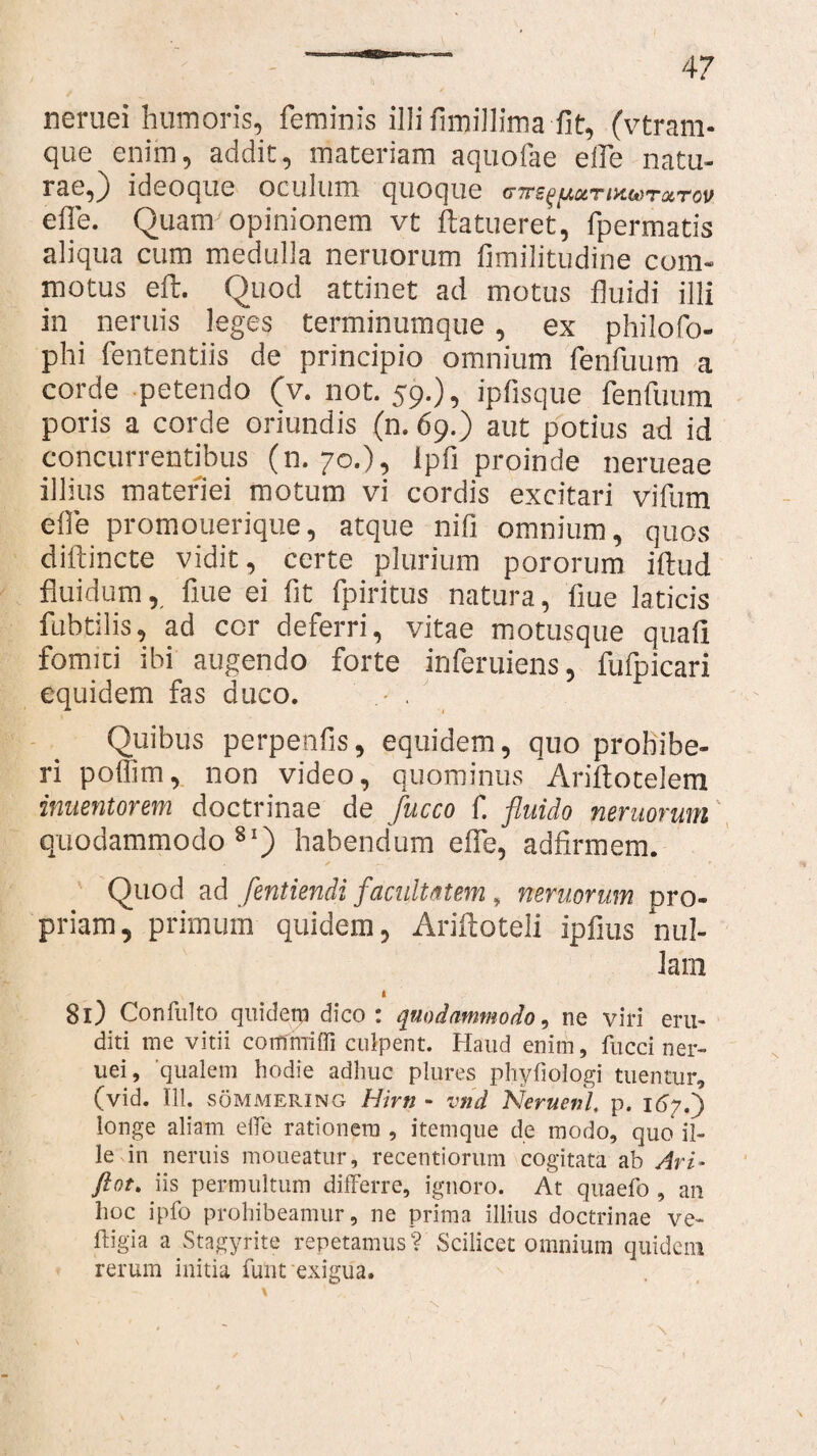 neruei humoris, feminis illi fimillima fit, (vtrarn- que enim, addit, materiam aquofae effe natu- rae,) ideoque oculum quoque ihmtmtcv effe. Quam'opinionem vt ftatueret, fpermatis aliqua cum medulla neruorum fimilitudine com¬ motus eft. Quod attinet ad motus fluidi illi in neruis leges terminumque, ex philofo- phi fententiis de principio omnium fenfuum a corde petendo (v. not. 59.), ipfisque fenfuum poris a corde oriundis (n. 69.) aut potius ad id concurrentibus (n. 70.), Ipfi proinde nerueae illius materiei motum vi cordis excitari vifum effe promouerique, atque nifi omnium, quos diftincte vidit, certe plurium pororum illud fluidum, fiue ei fit fpiritus natura, liue laticis fubtilis, ad cor deferri, vitae motusque quali fomiti ibi augendo forte inferuiens, fufpicari equidem fas duco. - . Quibus perpenfis, equidem, quo prohibe¬ ri poffim, non video, quominus Ariltocelem inuentorem doctrinae de fucco f. fluido neruorum quodammodo81) habendum effe, adfirmem. Quod ad fentiendi facultatem, neruorum pro¬ priam, primum quidem, Ariftoteli ipfius nul¬ lam I 81) Confulto quidetp dico: quodammodo, ne viri eru¬ diti me vitii coirfrniffi culpent. Haud enim, fucci ner¬ uei, 'qualem hodie adhuc plures phyfiologi tuentur, (vid. 111. sommering Hirti “ vnd Neruenl, p. 1 longe aliam eife rationem , itemque de modo, quo il¬ le in neruis moneatur, recentiorum cogitata ab Ari- ftot, iis permultum differre, ignoro. At quaefo , an hoc ipfo prohibeamur, ne prima illius doctrinae ve- ftigia a Stagyrite repetamus? Scilicet omnium quidem rerum initia funt exigua.