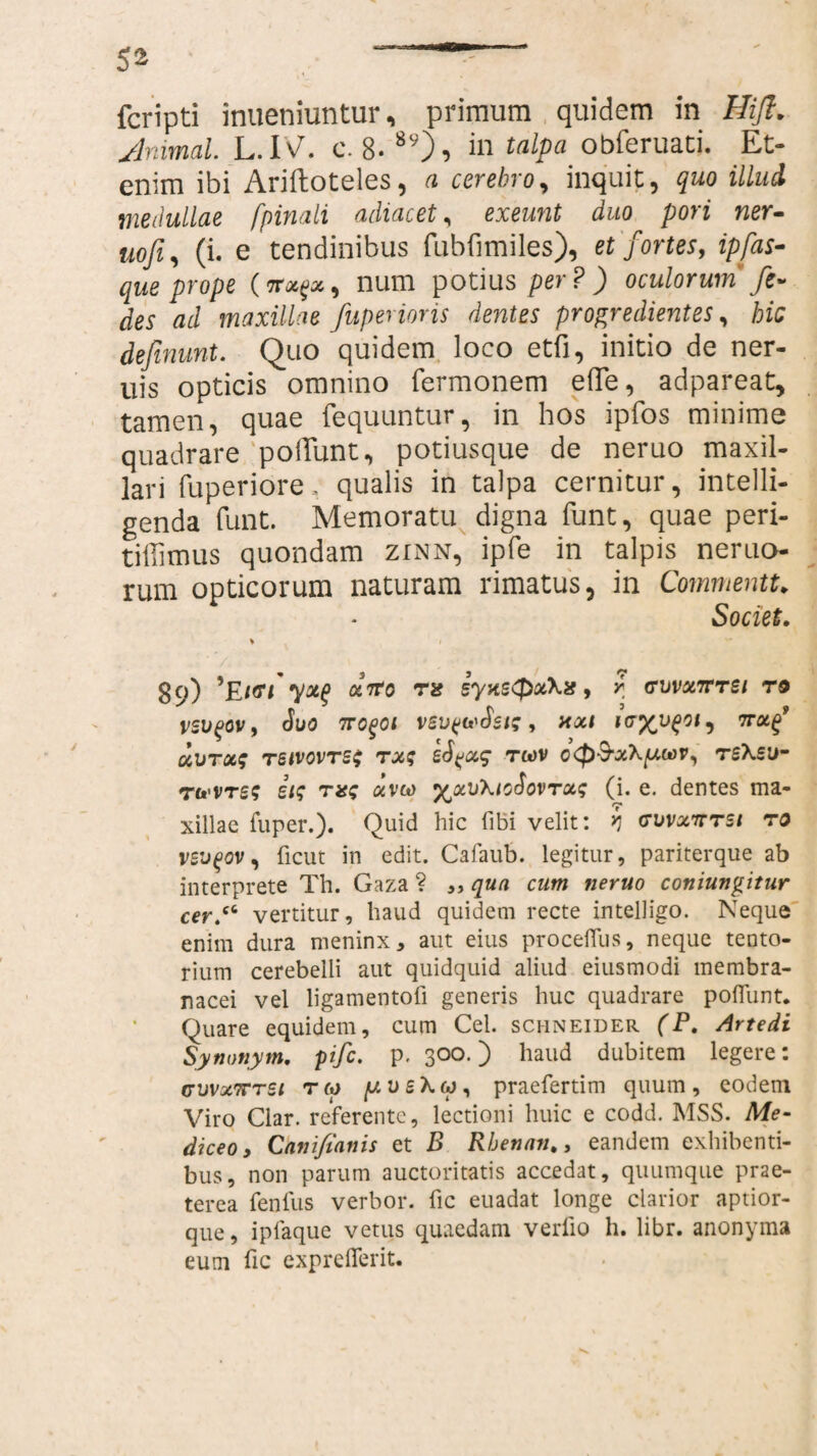fcripti inueniuntur, primum quidem in Hift. Animal L.W. c. 8* 8y), in talPa obferuaci. Et¬ enim ibi Ariftoteles, a cerebro, inquit, quo illud medullae [pinali adiacet, exeunt duo pori ner- uofi, (i. e tendinibus fubfimiles), et fortes, ipfas¬ que prope num potius per?) oculorum' fe- des ad maxillae fuperioris dentes progredientes, hic definunt. Quo quidem loco etfi, initio de ner- uis opticis omnino Termonem efle, adpareat, tamen, quae fequuntur, in hos ipTos minime quadrare poliunt, potiusque de neruo maxil¬ lari fuperiore, qualis in talpa cernitur, intelli- genda funt. Memoratu digna Tunt, quae peri- tiffimus quondam zinn, ipfe in talpis nemo¬ rum opticorum naturam rimatus, in Commentu Societ. > 89) Ei<n atfo ra syns(J>x\i?, r ffvvx7rrei ro Suo ncqoi vev^Sst;, xxi ivyvqoi, irxf MUTOCS TSIVOVTSS TXf eS^xq TO)V C<P&x\[J,U)V, ts\su- tWTes iis nss aveo y^xuXioSovrxq (i. e. dentes ma¬ xillae fuper.). Quid hic fibi velit: ? (ruvxnrst ro veuqov, ficut in edit. Cafaub. legitur, pariterque ab interprete Th. Gaza ? „ qua cum neruo coniungitur cer.cL vertitur, haud quidem recte intelligo. Neque enim dura meninx, aut eius procefius, neque tento¬ rium cerebelli aut quidquid aliud eiusmodi membra¬ nacei vel ligamentofi generis huc quadrare poflunt. Quare equidem, cum Cei. schneider (P. Artedi Synonym. pife. p. 300.) haud dubitem legere: cuvxtttsi r c* p u e \ w, praefertim quum , eodem Viro Clar. referente, lectioni huic e codd. MSS. Me- diceo, Canijtanis et B Rbenan., eandem exhibenti¬ bus, non parum auctoritatis accedat, quumque prae¬ terea fenfus verbor. fic euadat longe clarior aptior- que, ipiaque vetus quaedam verfio h. libr. anonyma eum fic expreflerit.