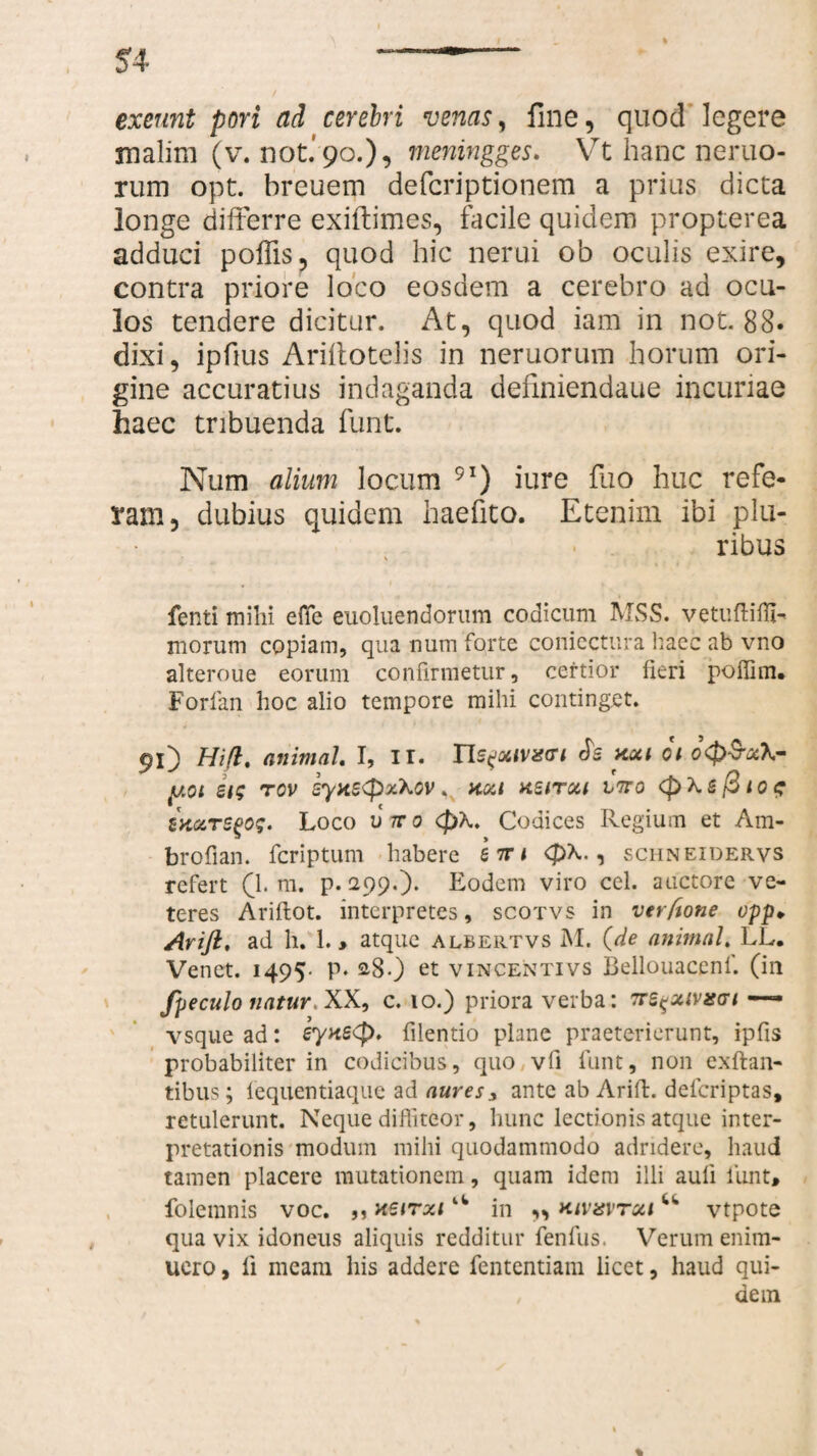 exeunt pori ad cerebri venas, fine, quod legere malim (v. not.‘ 90.), meningges. Vt hanc nemo¬ rum opt. breuem defcriptionem a prius dicta longe differre exiftimes, facile quidem propterea adduci poffis, quod hic nerui ob oculis exire, contra priore loco eosdem a cerebro ad ocu¬ los tendere dicitur. At, quod iam in not. 88* dixi, ipfius Ariitotelis in neruorum horum ori¬ gine accuratius indaganda definiendaue incuriae haec tribuenda funt. Num alium locum 9I) iure fuo huc refe¬ ram, dubius quidem haefito. Etenim ibi plu¬ ribus ; \ fenti mihi effie euoluendorum codicum MSS. vetuftifli- morum copiam, qua num forte coniectura haec ab vno alteroue eorum confirmetur, certior fieri poffim. Forfan hoc alio tempore mihi continget. 91) Hift. animal I, II. Xls^otiv^ci Js xxi oi oQ$x\- y.oi si; rov syxe<px\ov < kxi ksitxi ltto (pXsfotof ZK&TSgo$. Loco utto <pX. Codices Regium et Am- brofian. fcriptum habere 57r< <pX., schneidervs refert 0. m. p. 299.). Eodem viro cel. auctore ve¬ teres Ariflot. interpretes, scotvs in verftone opp* Arift, ad h. 1. * atque albertvs M. (de animal LL. Venct. 1495- P* 28.) et vincentivs Bellouacenf. (in fpeculo natur, XX, c. 10.) priora verba: Trs^xivxat — vsque ad: eyxscj). filentio plane praeterierunt, ipfis probabiliter in codicibus, quo vfi funt, non exftan- tibus; lequentiaque ad aures* ante ab Arift. defcriptas, retulerunt. Neque diffiteor, hunc lectionis atque inter¬ pretationis modum mihi quodammodo adridere, haud tamen placere mutationem, quam idem illi auli funt* folemnis voc. 5, xeirxi4W in ,, kivxvtxi u vtpote qua vix idoneus aliquis redditur fenfus. Verum enim- uero, fi meam his addere fententiam licet, haud qui- , dem