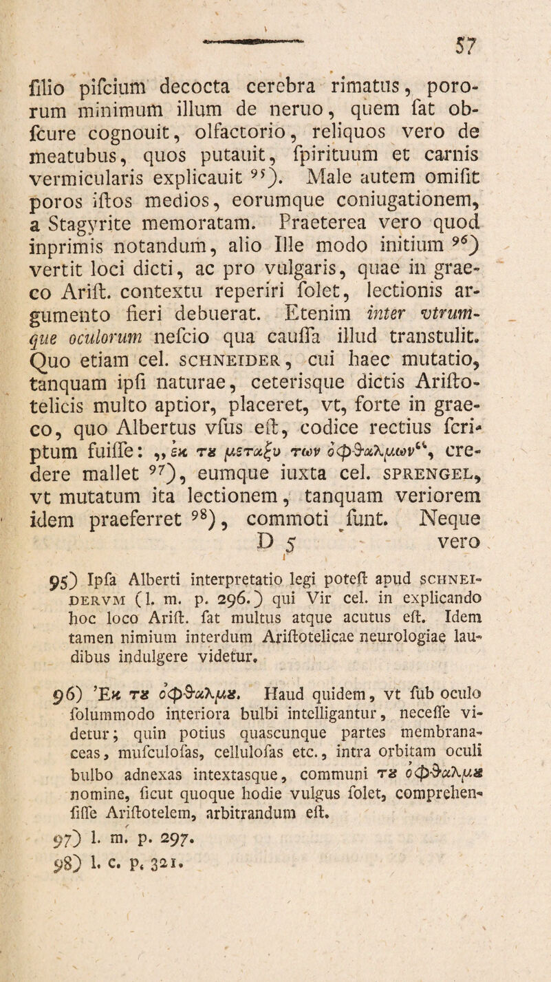 V 57 % K ' - p filio pifcium decocta cerebra rimatus, poro- rum minimum illum de neruo, quem fat ob- fcure cognouit, olfactorio, reliquos vero de meatubus, quos putauit, fpirituum et caniis vermicularis explicauit 9f). Male autem omifit poros ifios medios, eorumque conjugationem, a Stagyrite memoratam. Praeterea vero quod inprimis notandum, alio Ille modo initium 96) vertit loci dicti, ac pro vulgaris, quae in grae- co Arift. contextu reperiri folet, lectionis ar¬ gumento fieri debuerat. Etenim inter vtruni- que oculorum nefeio qua caufla illud transtulit. Quo etiam cel. schneider, cui haec mutatio, tanquam ipfi naturae, ceterisque dictis Arifto- telicis multo aptior, placeret, vt, forte in grae- eo, quo Albertus vfus eft, codice rectius feri** ptum fuifle: ,,£* ns tmv cre¬ dere mallet 97), eumque iuxta cel. sprengel, vt mutatum ita lectionem, tanquam veriorem idem praeferret 98), commoti rfunt. Neque D 5 ' vero r 95) Ipfa Alberti interpretatio legi poteft apud schnex» dervm (1. m. p. 296.) qui Vir cel. in explicando hoc loco Arift. fat multus atque acutus eft. Idem tamen nimium interdum Ariftotelicae neurologiae lau¬ dibus indulgere videtur. 96) ’EK T2 c<p&u\[J,ig. Haud quidem, vt fub oculo folummodo interiora bulbi intelligantur, necefle vi¬ detur ; quin potius quascunque partes membrana¬ ceas, mufculofas, cellulofas etc., intra orbitam oculi bulbo adnexas intextasque, communi nomine, ficut quoque hodie vulgus folet, comprehen* filfe Ariftotelem, arbitrandum eft. jf 97) 1. m. p. 297.