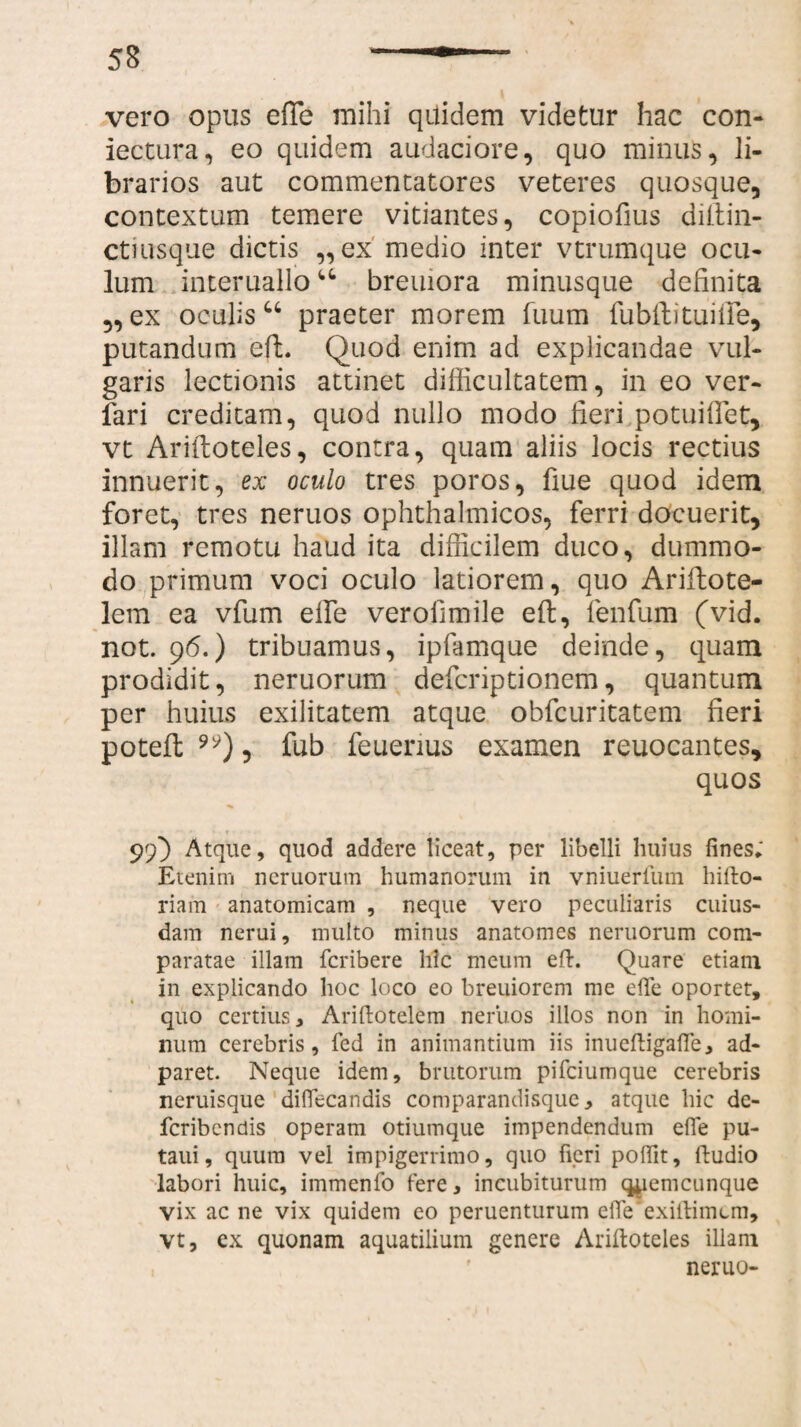 vero opus efTe mihi qilidem videtur hac con- iectura, eo quidem audaciore, quo minus, li¬ brarios aut commentatores veteres quosque, contextum temere vitiantes, copiofius diltin- ctiusque dictis „ex medio inter vtrumque ocu¬ lum interuallou breuiora minusque definita „ ex oculis u praeter morem Tuum lubili tuifie, putandum eft. Quod enim ad explicandae vul¬ garis lectionis attinet difficultatem, in eo ver- fari creditam, quod nullo modo fieri potuiffiet, vt Ariftoteles, contra, quam aliis locis rectius innuerit, ex oculo tres poros, fiue quod idem foret, tres neruos ophthalmicos, ferri docuerit, illam remotu haud ita difficilem duco, dummo¬ do primum voci oculo latiorem, quo Ariflote- lem ea vfum effie verolimile eft, fenfum (vid. not. 96.) tribuamus, ipfamque deinde, quam prodidit, neruorum defcriptionem, quantum per huius exilitatem atque ohfcuritatem fieri potefl: ), fub feuenus examen reuocantes, quos 99} Atque, quod addere liceat, per libelli huius fines; Etenim neruorum humanorum in vniuerlum hifto- riam anatomicam , neque vero peculiaris cuius¬ dam nerui, multo minus anatomes neruorum com¬ paratae illam fcribere hic meum eft. Quare etiam in explicando hoc loco eo breuiorem me efie oportet, quo certius, Ariftotelem neruos illos non in homi¬ num cerebris, fed in animantium iis inueftigafie, ad- paret. Neque idem, brutorum pifciumque cerebris neruisque difiecandis comparandisque, atque hic de- fcribcndis operam otiumque impendendum efie pu- taui, quum vel impigerrimo, quo fieri pofiit, ftudio labori huic, immenio tere, incubiturum qyemcunque vix ac ne vix quidem eo peruenturum efie exiftimcm, vt, ex quonam aquatilium genere Ariftoteles illam neruo-