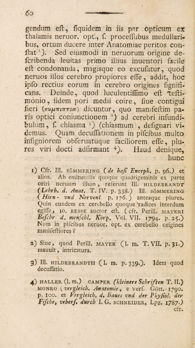 gendum eft, fiquidem in iis p^r opticum ex thalamis neruor. opt., f. proceflubus medullari¬ bus, ortum ducere inter Anatomiae peritos con¬ flat ’). Sed eiusmodi in neruorum origine de- fcribenda leuitas primo illius inuentori facile efl condonanda, magisque eo excufatur, quod neruos illos cerebro propiores effe, addit, hoc ipfo rectius eorum in cerebro origines fignifi- cans. Deinde, quod luculentiffimo eft *tefli-- monio, iidem pori medii coire, fiue contigui fieri {cufA7n7rreiv) dicuntur, quo manifellim pa¬ ris optici coniunctionem 7) ad cerebri infundi¬ bulum, f. chiasma 3) (chiasmum •, defignari vi¬ demus. Quam decuflationem in pifcibus multo irifigniorem obferuatuque faciliorem effe, plu- res viri docti adfirmant 4). Haud denique, hunc 1) Cfr. 111. Sommering ( de hafi Encepb. p. 96.) et alios. Ab eminentiis quoque quadrigeminis ex parte oriri neruum illum , referunt 111. hildebrandt (Lehrb. d. Annt. T. IV. p. 338.) IU- sommering (Hirri- vnd Nervenl p. 176.) anteaque plures. Quin eundem ex cerebello quoque radices interdum egifle, 10. besse auctor eft. (cfr. Perill. maveri Befcbr d. menfchl. Korp, Vol. VII. 1794. p. 25.) Num in pifcibus neruor. opt. ex cerebello origines nianifeftiores ? 2) Siue, quod Perill. mayer (1. jn. T. VII. p. 31.) mauult, intricatura. 3) 111. hildebrandtii (1. m. p. 339.). Idem quod decuflatio. 4) HALLER (1. m.) CAMPER (kleinere Schriften T. II.) monro ^vergleicb. An atomi e, e verf. Gott. 1790. p. ioo. et Vergleicb. d. Baues vnd der Pby/tol. der Fifcbe, veberf* durcb I. G. schneider, Lpz, 1787.) cfr.