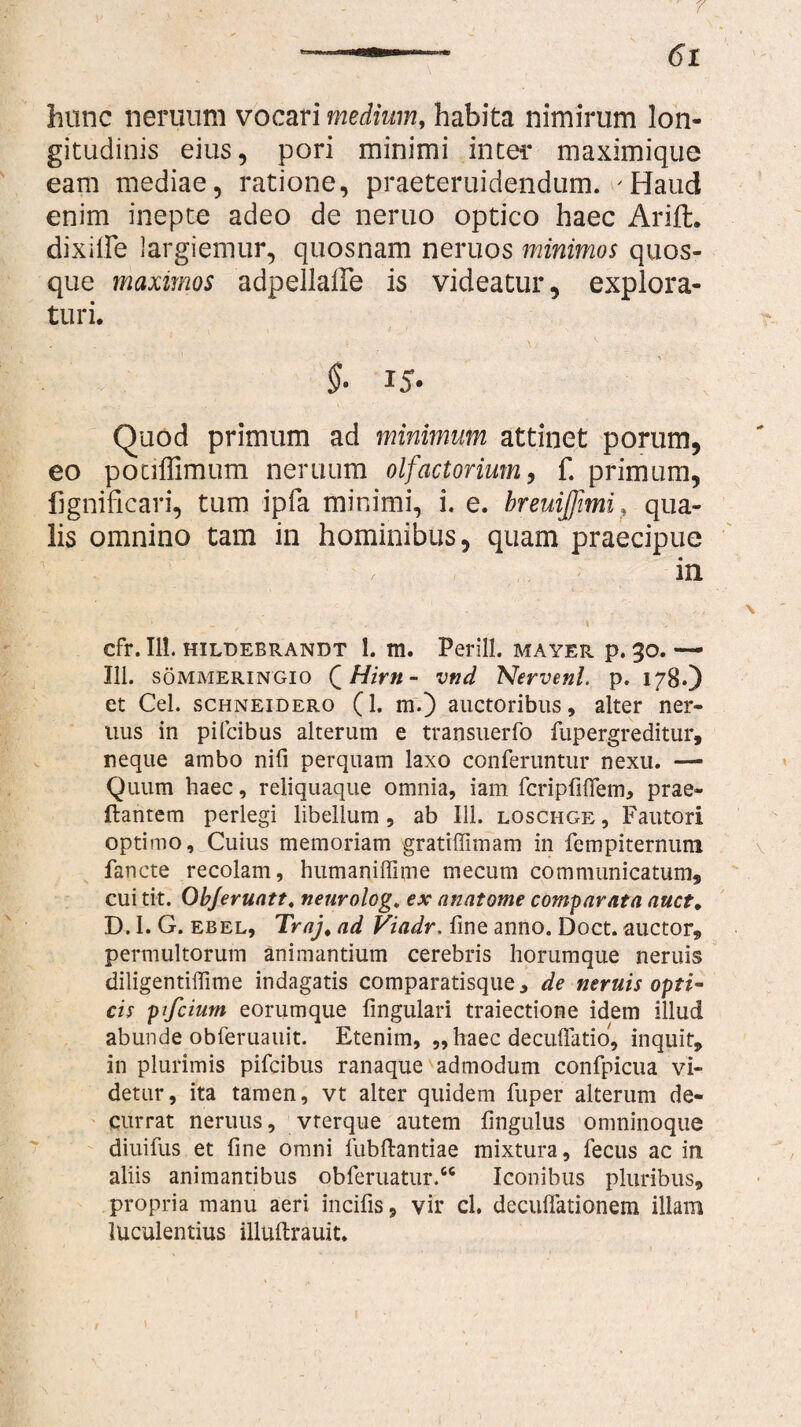 hunc neruurn vocari medium, habita nimirum lon¬ gitudinis eius, pori minimi inter maximique eam mediae, ratione, praeteruidendum. 'Haud enim inepte adeo de neruo optico haec Arifh dixilFe largiemur, quosnam neruos minimos quos¬ que maximos adpellaffe is videatur, explora¬ turi. §■ 15. Quod primum ad minimum attinet porum, eo potiflimum neruum olfactorium, f. primum, fignificari, tum ipfa minimi, i. e. breuijjimi ? qua¬ lis omnino tam in hominibus, quam praecipue • ^ ' in cfr. II!. HILDEBRANDT 1. m. Petili. MAYER p. 30. — III. sommeringio Q Hirti - vnd Nervenl. p. 178») et Cei. schneidero (i* m.) auctoribus, alter ner- uus in pifcibus alterum e transuerfo fupergreditur, neque ambo nifi perquam laxo conferuntur nexu. —- Quum haec, reliquaque omnia, iam fcripfiffem, prae¬ dantem perlegi libellum, ab 111. loschge , Fautori optimo. Cuius memoriam gratiffimam in fempiternuni fancte recolam, humaniffime mecum communicatum, cui tit. Objeruatt. neurolog, ex anatome comparata auct. D. I. G. ebel, Traj, ad Viadr. line anno. Doct. auctor, permultorum animantium cerebris horumque neruis diligentiffime indagatis comparatisque, de neruis opti¬ cis ptfcium eorumque fmgulari traiectione idem illud abunde obferuauit. Etenim, „ haec deculfatio, inquit, in plurimis pifcibus ranaque admodum confpicua vi¬ detur, ita tamen, vt alter quidem fuper alterum de¬ currat neruus, vterque autem fmgulus omninoque diuifus et fine omni fubftantiae mixtura, fecus ac in aliis animantibus obferuatur.66 Iconibus pluribus, propria manu aeri incilis, vir cl. deculfationem illam luculentius illuftrauit.