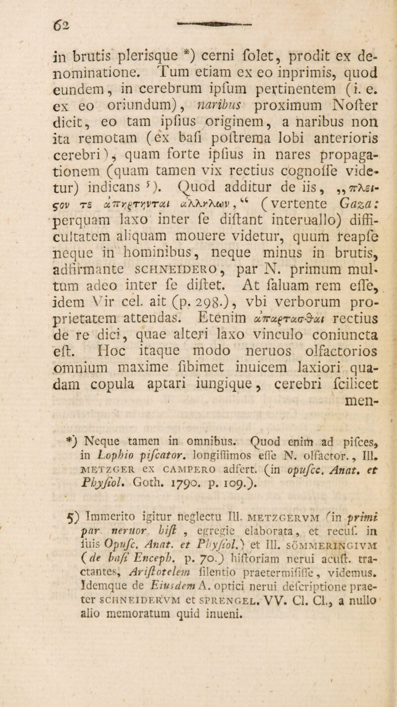 in brutis plerisque *) cerni folet, prodit ex de¬ nominatione. Tum etiam ex eo inprimis, quod eundem, in cerebrum ipfum pertinentem (i. e. ex eo oriundum), naribus proximum Nofter dicit, eo tam ipfius originem, a naribus non ita remotam (ex bafi pottrenja lobi anterioris cerebri), quam forte ipfius in nares propaga¬ tionem (quam tamen vix rectius cognoffe vide¬ tur) indicans 5). Quod additur de iis, ,,nXei- $ov Tu Q6 7ry^TY)vroii aKkrXwv, “ (vertente Gaza: perquam laxo inter fe diftant interuallo) diffi¬ cultatem aliquam mouere videtur, quum teapfe neque in hominibus, neque minus in brutis, adfirmante schneidero, par N. primum mul¬ tum adeo inter fe diftet. At faluam rem e fle, idem \ ir cel. ait (p. 298.), vbi verborum pro¬ prietatem attendas. Etenim cIwolqtolit&m rectius de re dici, quae alteri laxo vinculo coniuncta eft. Hoc itaque modo neruos olfactorios omnium maxime fibimet inuicem laxiori qua¬ dam copula aptari iungi que, cerebri fcilicet men- *) Neque tamen in omnibus. Quod enim ad pifces» in Lophio pifcator. longiftimos efle N. olfactor., 111. iuetzger ex campero adfert. (in opufcc. Anat. et Phyjtol, Goth. 1790. p. 109.). 5) Immerito igitur neglectu 111. metzgErvm Gn primi par venior hifi , egregie elaborata, et reciif. in iliis Opufc. Anat. et PbyfioL) et 111. sommeringivm (tle bafi Enceph. p. 70.) hiftoriam nerui acuit. tra¬ ctantes, Ariflotelem filentio praetermififle, videmus. Idemque de Eiusdem A. optici nerui defcriptione prae¬ ter schneiderIvm et sprengel. VV. Cl. Cl., a nullo alio memoratum quid inueni.