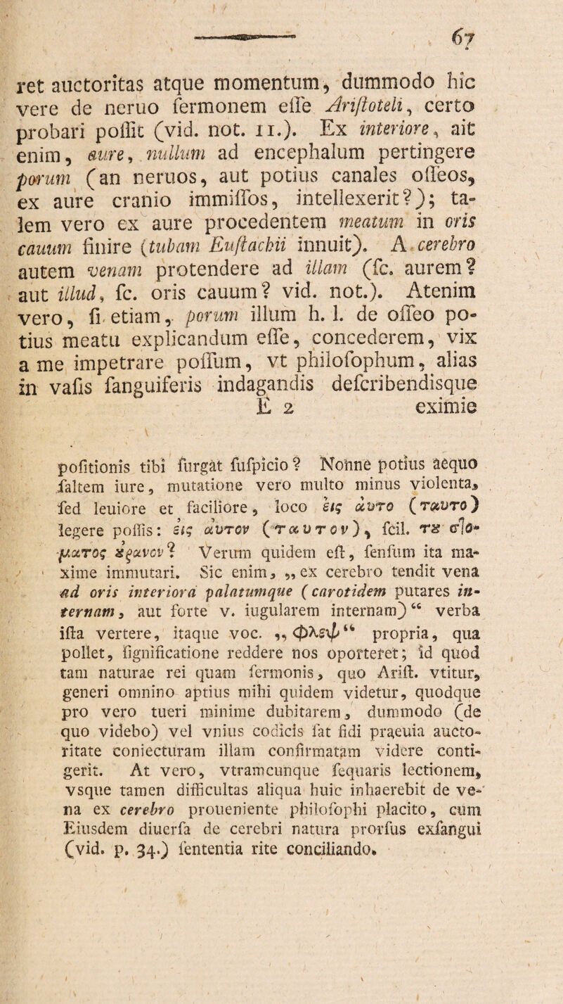 ret auctoritas atque momentum, dummodo hic vere de neruo Termonem e fle Arijloteli, certo probari poffit (vid. not. n.). Ex interiore, ait enim, aure, nullum ad encephalum pertingere porum (an neruos, aut potius canales oileos, ex aure cranio immiffos, intellexerit?); ta¬ lem vero ex aure procedentem meatum in oris canum finire (tubam Euftachii innuit). A cerebro autem venam protendere ad illam (fc. aurem? aut illud, fc. oris cauum? vid. not.). Atenim vero, fi etiam,- porum illum h. 1. de offeo po¬ tius meatu explicandum efle, concederem, vix a me impetrare poflum, vt philofophum, alias in vafis fanguiferis indagandis defcribendisque E 2 eximie pofitionis tibi furgat fufpicio ? Nonne potius aequo faltem iure, mutatione vero multo minus violenta, fed leuiore et faciliore, loco hg uuro (t&vto) legere poffis: etg aurov (t^utov), fcil. rs do* agotvcv ? Verum quidem efl, fenfum ita ma* 1 xime immutari. Sic enim, ,,ex cerebro tendit vena &d oris interiora palatumque (carotidem putares in¬ ternam , aut forte v. iugularem internam)66 verba illa vertere, itaque voc. ,, propria, qua pollet, fignificatione reddere nos oportefet; id quod tam naturae rei quam fermonis, quo Arift. vtitur, generi omnino aptius mihi quidem videtur, quodque pro vero tueri minime dubitarem, dummodo (de quo videbo) vel vnius codicis fat fidi prgeuia aucto- ritate coniecturam illam confirmatam videre conti* gerit. At vero, vtramcunque fequaris lectionem, vsque tamen difficultas aliqua huic inhaerebit de ve¬ na ex cerebro proiieniente philofophi placito, cum Eiusdem diuerfa de cerebri natura prorfus exfangui (vid. p. 34.) lententia rite conciliando.
