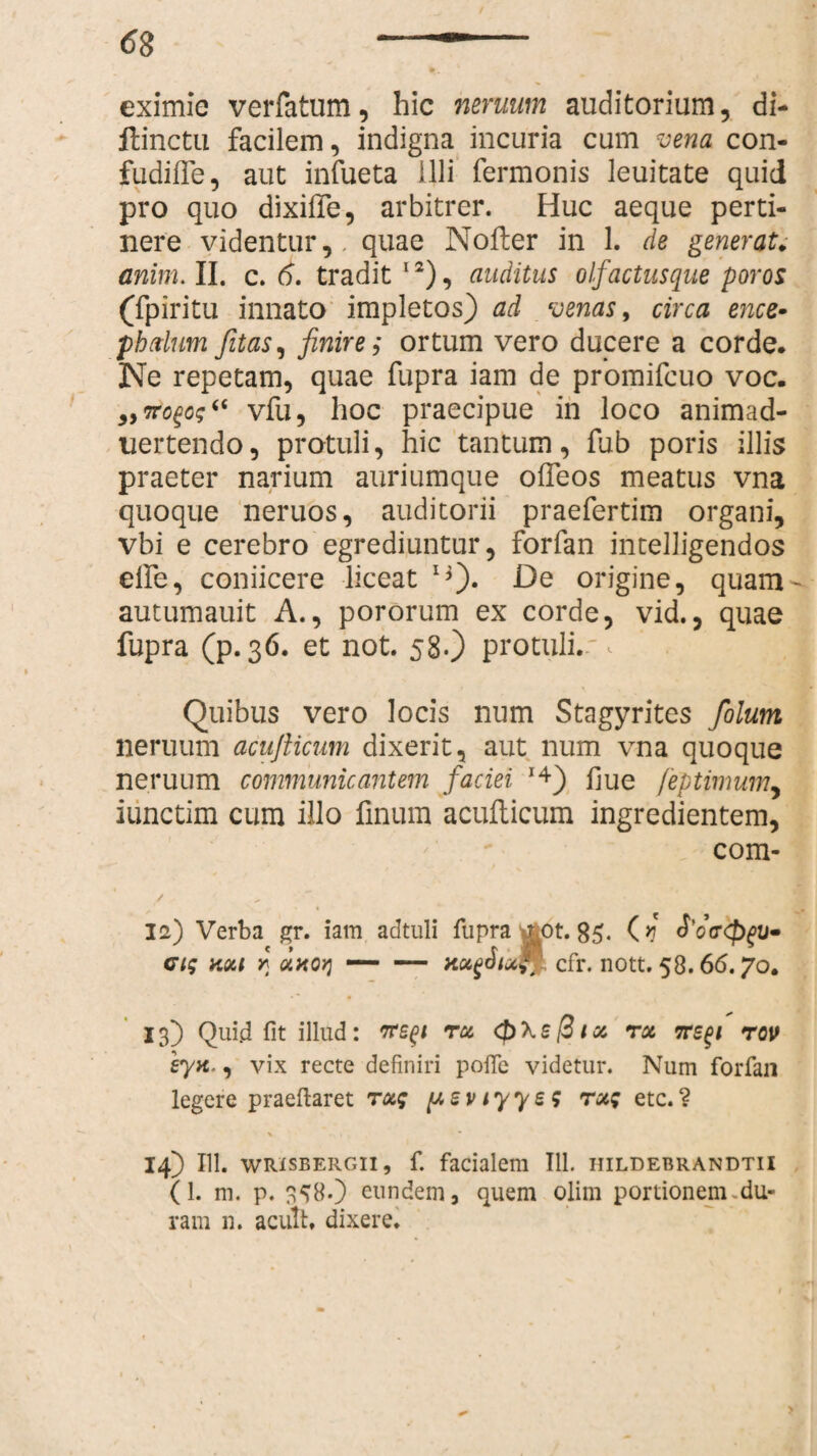 eximie verfatum, hic neruum auditorium, di- ftinctu facilem, indigna incuria cum vena con- fudifle, aut infueta illi fermonis leuitate quid pro quo dixifte, arbitrer. Huc aeque perti¬ nere videntur,, quae Nofter in 1. de generat, anim. II. c. 6. tradit 12), auditus olfactusque poros (fpiritu innato impletos) ad venas, circa ence• pbdum fitas, finire; ortum vero ducere a corde. Ne repetam, quae fupra iam de promifcuo voc. 3,itogo;‘€ vfu, hoc praecipue in loco animad- uertendo, protuli, hic tantum, fub poris illis praeter narium auriumque olTeos meatus vna quoque neruos, auditorii praefertim organi, vbi e cerebro egrediuntur, forfan intelligendos elfe, coniicere liceat **). De origine, quam- autumauit A., pororum ex corde, vid., quae fupra (p. 36. et not. 58.) protuli. ^ 1 Quibus vero locis num Stagyrites /olunt neruum acufticum dixerit, aut num vna quoque neruum communicantem faciei *4) fiue feptimum, iiinctim cum illo finum acufticum ingredientem, com- * 12) Verba gr. iam adtuli fupra £0t. 85. (*J ci; kui r uxoq — — nugJiu™ cfr. nott. 58.66.70. 13) Qui.d fit illud: ire^i tu <f)\e@iu ru ire^i rov eytt', vix recte definiri pofle videtur. Num forfan legere praeftaret tu; y e v 1 y y e ; ru; etc. ? \ • * 14) 111. wrisbergii, f. facialem 111. iiildebrandtii (L m. p. 358-) eundem, quem olim portionem du¬ ram n. acuit, dixere.