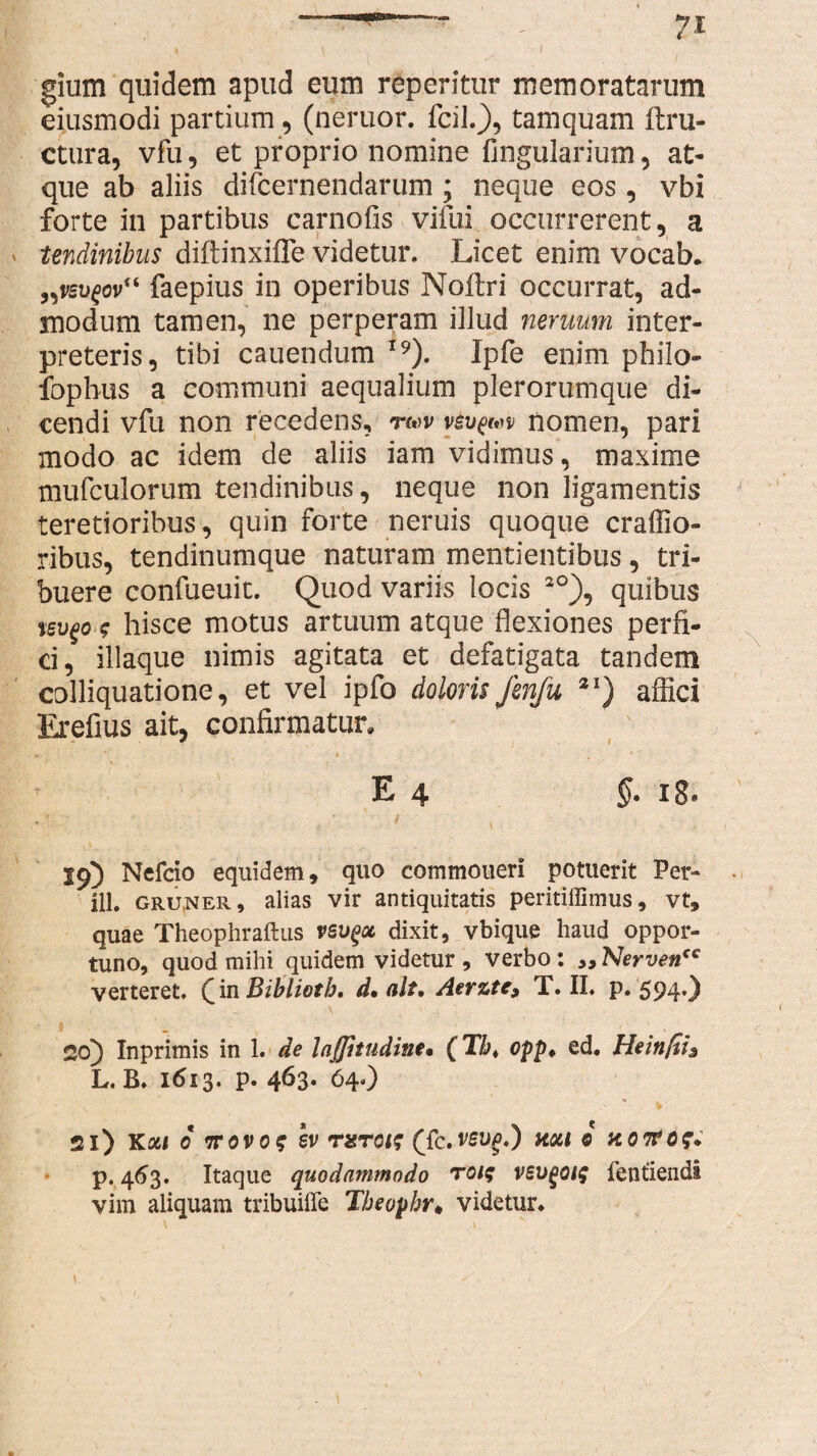 gium quidem apud eum reperitur memoratarum eiusmodi partium, (neruor. fcil.}, tamquam ftru- ctura, vfu, et proprio nomine Angularium, at¬ que ab aliis difcernendarum ; neque eos , vbi forte in partibus carnofis vifui occurrerent, a tendinibus diftinxifle videtur. Licet enim vocab. „vsv£ov(i faepius in operibus Noflri occurrat, ad¬ modum tamen, ne perperam illud neruum inter¬ preteris, tibi cauendum I9). Ipfe enim pbilo- fopbus a communi aequalium plerorumque di¬ cendi vfu non recedens, twv y6vpw nomen, pari modo ac idem de aliis iam vidimus, maxime mufculorum tendinibus, neque non ligamentis teretioribus, quin forte neruis quoque craffio- ribus, tendinumque naturam mentientibus, tri¬ buere confueuit. Quod variis locis 2°), quibus tsvgo-t hisce motus artuum atque flexiones perfi¬ ci, iliaque nimis agitata et defatigata tandem colliquatione, et vel ipfo doloris fenfu 2I) affici Erefius ait, confirmatur, E 4 §- iB. 19) Nefcio equidem, quo commoneri potuerit Per- ill. gruner, alias vir antiquitatis peritiflimus, vt, quae Theophraftus vsvgoc dixit, vbique haud oppor¬ tuno, quod mihi quidem videtur , verbo: „ Nervencc verteret, ([in Biblioth, d* ait, Aerzte, T. II, p. 594') , i .. \ • ,| ■ 26) Inprimis in 1. de Inffitudine• (T&. opp* ed. Hein/ti3 L. B. 1613. p. 463. 64.) 21) Ka« 0 ttovo? ev rxras (fc.ren^.) noti 0 xotfof. p. 463. Itaque quodammodo toi$ vsvgotg fentiendi vim aliquam tribuiffe Tbeopbr. videtur. /
