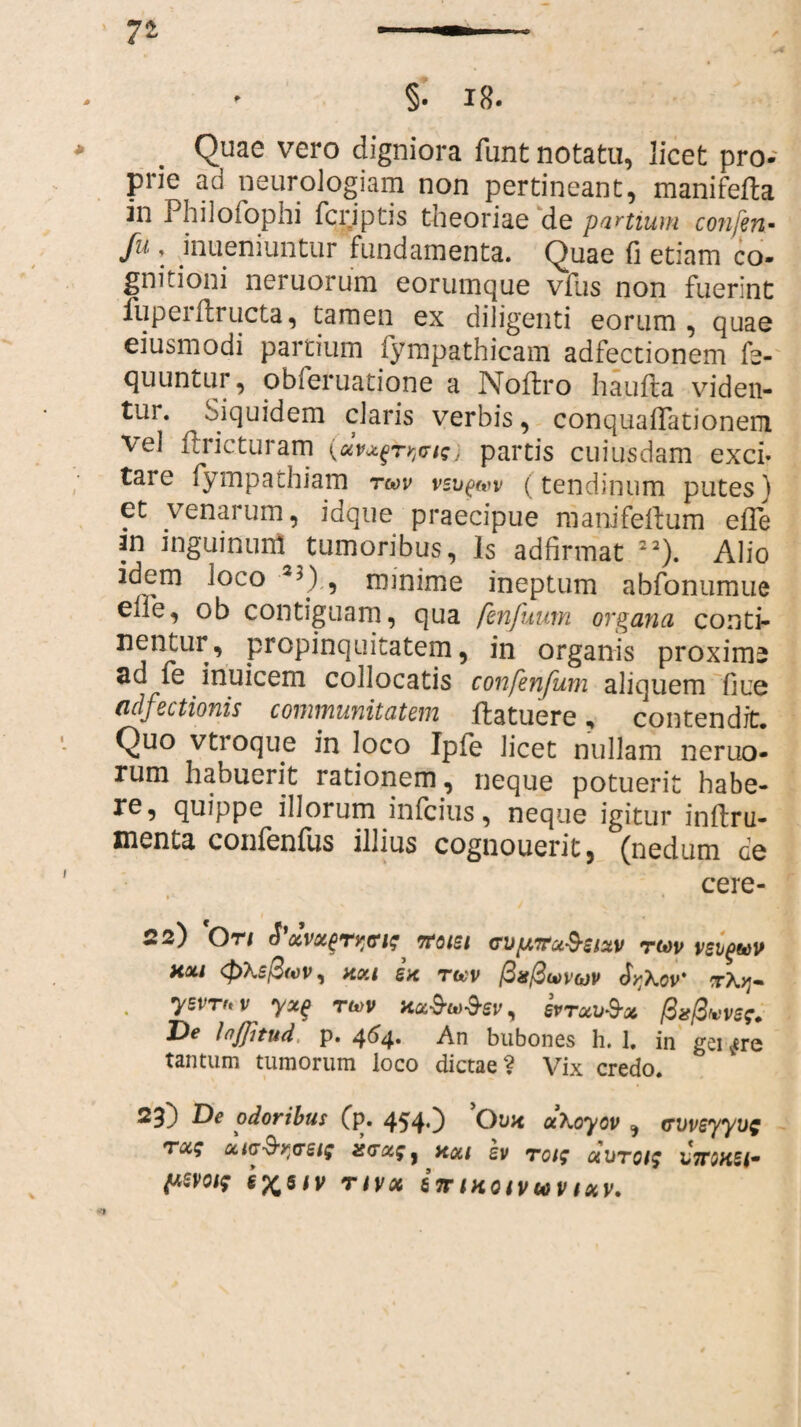7* §. 18. * . Quae vero digniora funt notatu, licet pro¬ prie ad neuroJogiam non pertineant, manifefta in Philofophi fcriptis theoriae de partium confen- fu , inueniuntur fundamenta. Quae fi etiam co¬ gnitioni neruorum eorumque vius non fuerint luperftructa, tamen ex diligenti eorum , quae eiusmodi partium lympathicam adfectionem fe- quuntur, obferuatione a Noftro haufta viden- *ur* Siquidem claris verbis, conquairationem vel ftricturam wigj partis cuiusdam exci* tare fympathiam twv vsu^wv (tendinum putes) et venarum, idque praecipue raanifellum efle an inguinum tumoribus, Is adfirmat 22). Alio idem ioco 23), minime ineptum abfonumue eile, ob contiguam, qua fenfuum organa conti¬ nentur, propinquitatem, in organis proximi ad fe inuicem collocatis confenfum aliquem fiue (idfectionis communitatem ftatuere, contendit. Quo vtroque in loco Ipfe licet nullam neruo¬ rum habuerit rationem, neque potuerit habe¬ re, quippe illorum infcius, neque igitur inftru- menta confenlus illius cognouerit, (nedum de cere- 22) *Or/ ttoisi cvfxiru^sixv rm veiguv HOU <$>\el3(vv, HOU SH twv pafiwvwv T\>J- . ysvrr.v yx(> twv hk$w$sv, svtuu&x Psfavsg. De Infjitud, p. 464. An bubones h. 1. in gei ^ere tantum tumorum loco dictae? Vix credo. 23) ) De odoribus (p. 4540 Ovh aXoyov , cvvsyyog T0i$ OClG^^tTSig XCTiXg, HOU £V T0t$ OtliTOlf L7T5K£<-